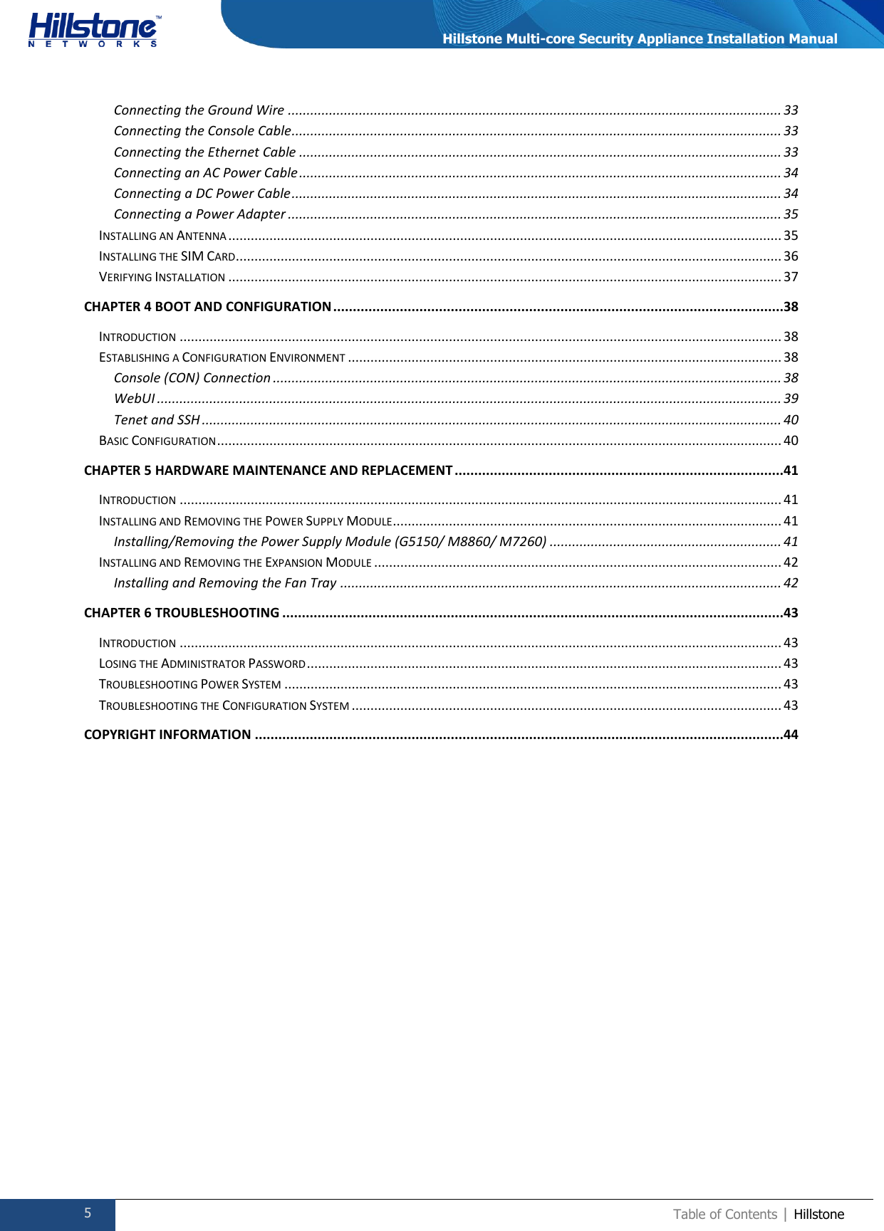  5 Table of Contents | Hillstone  Hillstone Multi-core Security Appliance Installation Manual Connecting the Ground Wire .................................................................................................................................... 33 Connecting the Console Cable ................................................................................................................................... 33 Connecting the Ethernet Cable ................................................................................................................................. 33 Connecting an AC Power Cable ................................................................................................................................. 34 Connecting a DC Power Cable ................................................................................................................................... 34 Connecting a Power Adapter .................................................................................................................................... 35 INSTALLING AN ANTENNA .................................................................................................................................................... 35 INSTALLING THE SIM CARD .................................................................................................................................................. 36 VERIFYING INSTALLATION .................................................................................................................................................... 37 CHAPTER 4 BOOT AND CONFIGURATION ...................................................................................................................38 INTRODUCTION ................................................................................................................................................................. 38 ESTABLISHING A CONFIGURATION ENVIRONMENT .................................................................................................................... 38 Console (CON) Connection ........................................................................................................................................ 38 WebUI ....................................................................................................................................................................... 39 Tenet and SSH ........................................................................................................................................................... 40 BASIC CONFIGURATION ....................................................................................................................................................... 40 CHAPTER 5 HARDWARE MAINTENANCE AND REPLACEMENT ....................................................................................41 INTRODUCTION ................................................................................................................................................................. 41 INSTALLING AND REMOVING THE POWER SUPPLY MODULE ........................................................................................................ 41 Installing/Removing the Power Supply Module (G5150/ M8860/ M7260) .............................................................. 41 INSTALLING AND REMOVING THE EXPANSION MODULE ............................................................................................................. 42 Installing and Removing the Fan Tray ...................................................................................................................... 42 CHAPTER 6 TROUBLESHOOTING ................................................................................................................................43 INTRODUCTION ................................................................................................................................................................. 43 LOSING THE ADMINISTRATOR PASSWORD ............................................................................................................................... 43 TROUBLESHOOTING POWER SYSTEM ..................................................................................................................................... 43 TROUBLESHOOTING THE CONFIGURATION SYSTEM ................................................................................................................... 43 COPYRIGHT INFORMATION .......................................................................................................................................44   