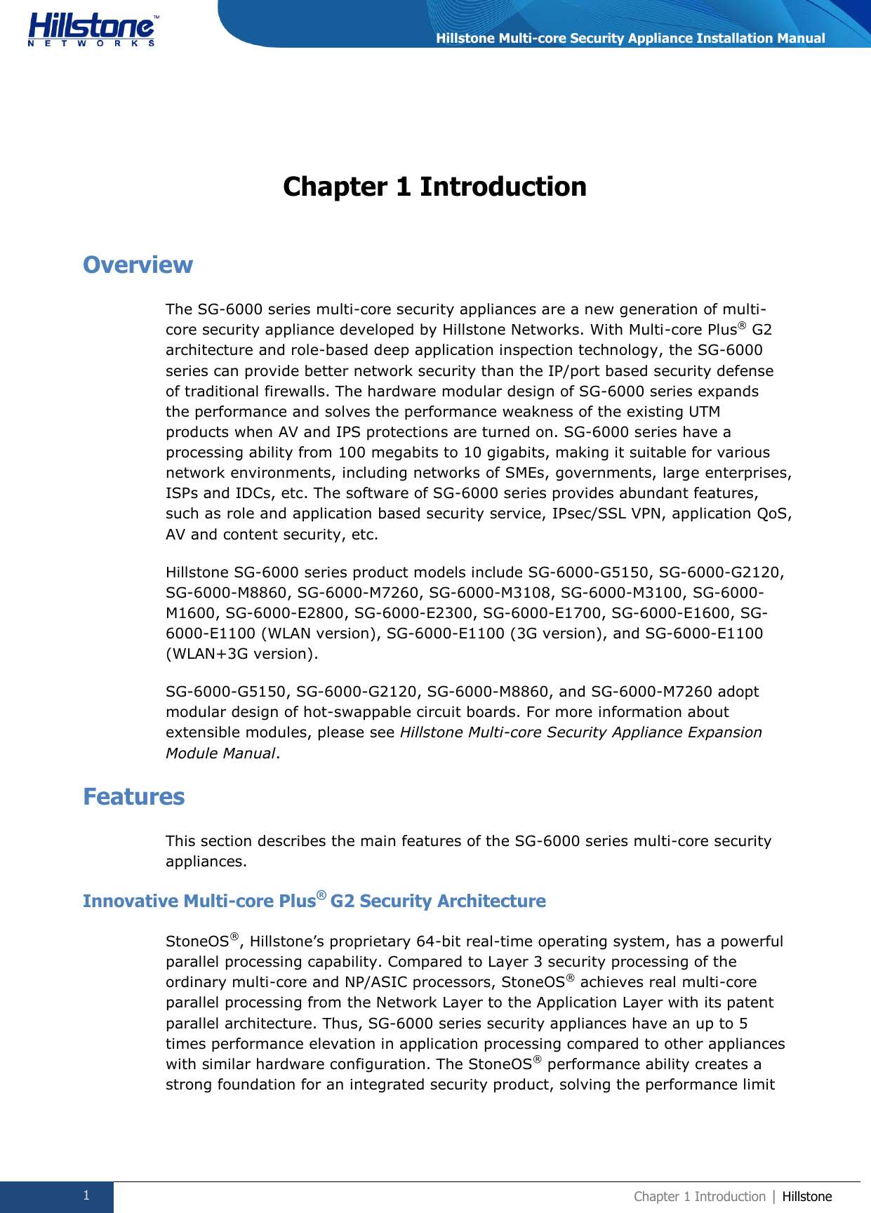  1 Chapter 1 Introduction | Hillstone  Hillstone Multi-core Security Appliance Installation Manual Chapter 1 Introduction Overview The SG-6000 series multi-core security appliances are a new generation of multi-core security appliance developed by Hillstone Networks. With Multi-core Plus® G2 architecture and role-based deep application inspection technology, the SG-6000 series can provide better network security than the IP/port based security defense of traditional firewalls. The hardware modular design of SG-6000 series expands the performance and solves the performance weakness of the existing UTM products when AV and IPS protections are turned on. SG-6000 series have a processing ability from 100 megabits to 10 gigabits, making it suitable for various network environments, including networks of SMEs, governments, large enterprises, ISPs and IDCs, etc. The software of SG-6000 series provides abundant features, such as role and application based security service, IPsec/SSL VPN, application QoS, AV and content security, etc. Hillstone SG-6000 series product models include SG-6000-G5150, SG-6000-G2120, SG-6000-M8860, SG-6000-M7260, SG-6000-M3108, SG-6000-M3100, SG-6000-M1600, SG-6000-E2800, SG-6000-E2300, SG-6000-E1700, SG-6000-E1600, SG-6000-E1100 (WLAN version), SG-6000-E1100 (3G version), and SG-6000-E1100 (WLAN+3G version). SG-6000-G5150, SG-6000-G2120, SG-6000-M8860, and SG-6000-M7260 adopt modular design of hot-swappable circuit boards. For more information about extensible modules, please see Hillstone Multi-core Security Appliance Expansion Module Manual. Features This section describes the main features of the SG-6000 series multi-core security appliances. Innovative Multi-core Plus®  G2 Security Architecture StoneOS®, Hillstone’s proprietary 64-bit real-time operating system, has a powerful parallel processing capability. Compared to Layer 3 security processing of the ordinary multi-core and NP/ASIC processors, StoneOS® achieves real multi-core parallel processing from the Network Layer to the Application Layer with its patent parallel architecture. Thus, SG-6000 series security appliances have an up to 5 times performance elevation in application processing compared to other appliances with similar hardware configuration. The StoneOS® performance ability creates a strong foundation for an integrated security product, solving the performance limit 