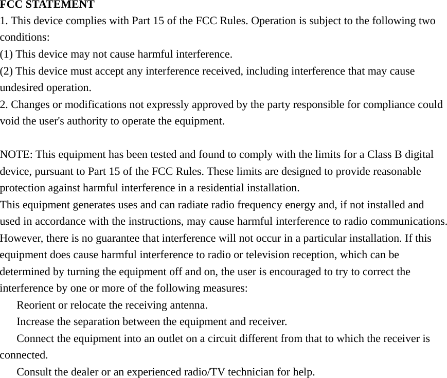 FCC STATEMENT 1. This device complies with Part 15 of the FCC Rules. Operation is subject to the following two conditions: (1) This device may not cause harmful interference. (2) This device must accept any interference received, including interference that may cause undesired operation. 2. Changes or modifications not expressly approved by the party responsible for compliance could void the user&apos;s authority to operate the equipment.  NOTE: This equipment has been tested and found to comply with the limits for a Class B digital device, pursuant to Part 15 of the FCC Rules. These limits are designed to provide reasonable protection against harmful interference in a residential installation. This equipment generates uses and can radiate radio frequency energy and, if not installed and used in accordance with the instructions, may cause harmful interference to radio communications. However, there is no guarantee that interference will not occur in a particular installation. If this equipment does cause harmful interference to radio or television reception, which can be determined by turning the equipment off and on, the user is encouraged to try to correct the interference by one or more of the following measures: 　  Reorient or relocate the receiving antenna. 　  Increase the separation between the equipment and receiver. 　  Connect the equipment into an outlet on a circuit different from that to which the receiver is connected. 　  Consult the dealer or an experienced radio/TV technician for help.  