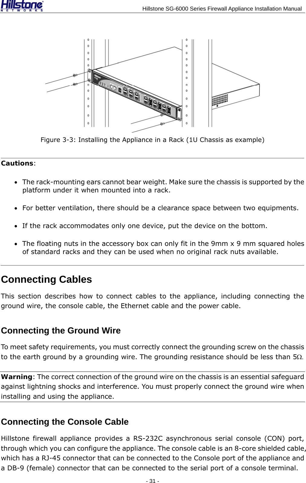                                    Hillstone SG-6000 Series Firewall Appliance Installation Manual  Figure 3-3: Installing the Appliance in a Rack (1U Chassis as example) Cautions: • The rack-mounting ears cannot bear weight. Make sure the chassis is supported by the platform under it when mounted into a rack. • For better ventilation, there should be a clearance space between two equipments. • If the rack accommodates only one device, put the device on the bottom. • The floating nuts in the accessory box can only fit in the 9mm x 9 mm squared holes of standard racks and they can be used when no original rack nuts available. Connecting Cables This section describes how to connect cables to the appliance, including connecting the ground wire, the console cable, the Ethernet cable and the power cable. Connecting the Ground Wire To meet safety requirements, you must correctly connect the grounding screw on the chassis to the earth ground by a grounding wire. The grounding resistance should be less than 5Ω. Warning: The correct connection of the ground wire on the chassis is an essential safeguard against lightning shocks and interference. You must properly connect the ground wire when installing and using the appliance. Connecting the Console Cable Hillstone firewall appliance provides a RS-232C asynchronous serial console (CON) port, through which you can configure the appliance. The console cable is an 8-core shielded cable, which has a RJ-45 connector that can be connected to the Console port of the appliance and a DB-9 (female) connector that can be connected to the serial port of a console terminal. - 31 -  