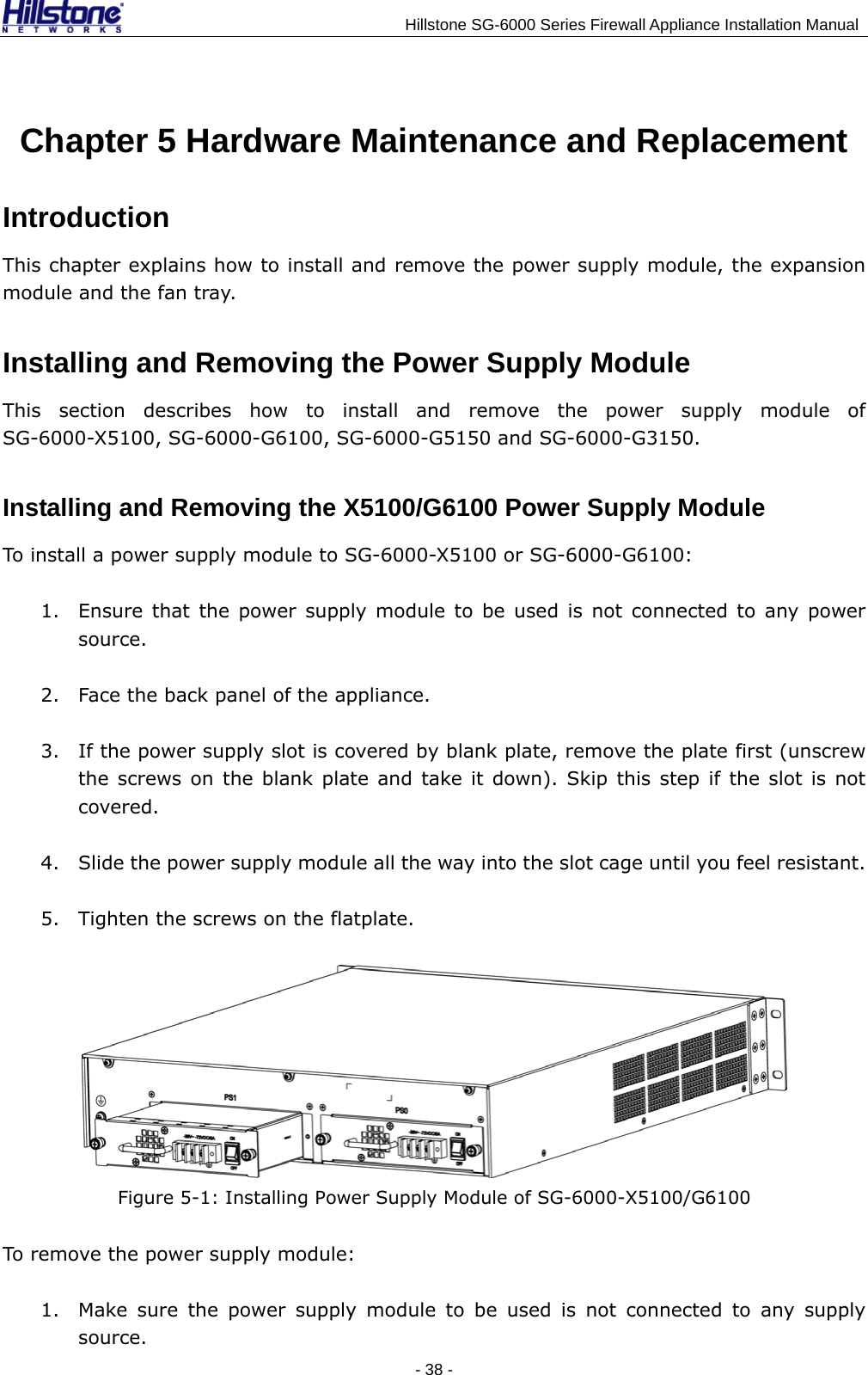                                    Hillstone SG-6000 Series Firewall Appliance Installation Manual Chapter 5 Hardware Maintenance and Replacement Introduction This chapter explains how to install and remove the power supply module, the expansion module and the fan tray. Installing and Removing the Power Supply Module This section describes how to install and remove the power supply module of SG-6000-X5100, SG-6000-G6100, SG-6000-G5150 and SG-6000-G3150. Installing and Removing the X5100/G6100 Power Supply Module To install a power supply module to SG-6000-X5100 or SG-6000-G6100: 1. Ensure that the power supply module to be used is not connected to any power source. 2. Face the back panel of the appliance. 3. If the power supply slot is covered by blank plate, remove the plate first (unscrew the screws on the blank plate and take it down). Skip this step if the slot is not covered. 4. Slide the power supply module all the way into the slot cage until you feel resistant. 5. Tighten the screws on the flatplate.  Figure 5-1: Installing Power Supply Module of SG-6000-X5100/G6100 To remove the power supply module: 1. Make sure the power supply module to be used is not connected to any supply source. - 38 -  