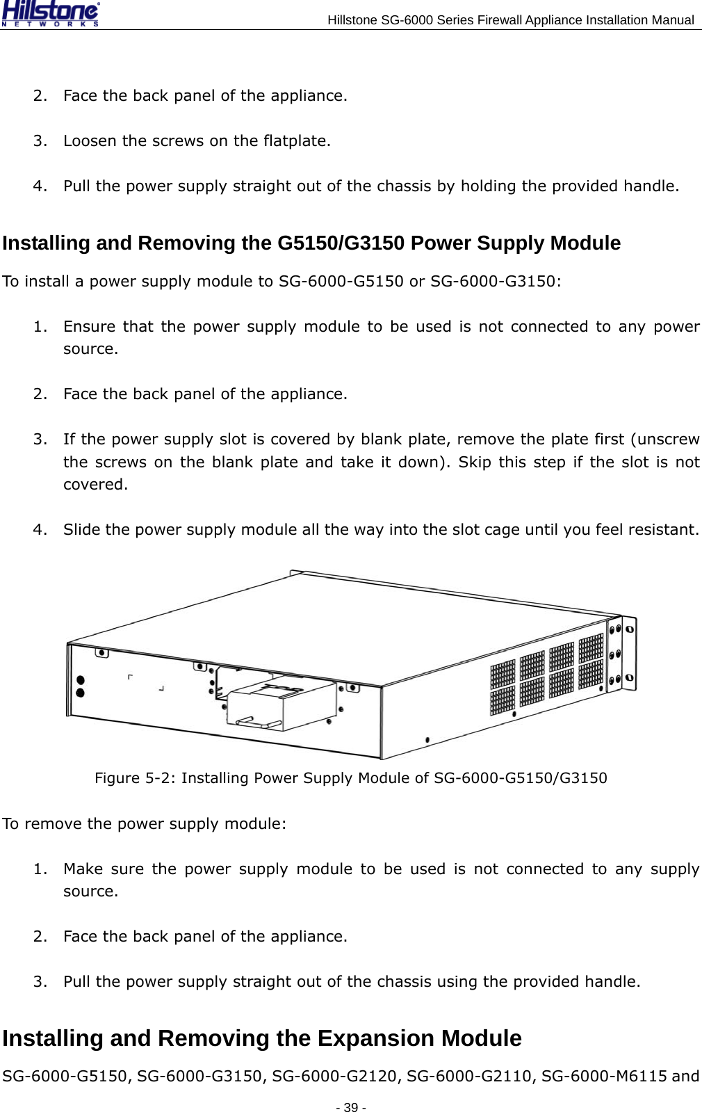                                    Hillstone SG-6000 Series Firewall Appliance Installation Manual 2. Face the back panel of the appliance. 3. Loosen the screws on the flatplate. 4. Pull the power supply straight out of the chassis by holding the provided handle. Installing and Removing the G5150/G3150 Power Supply Module To install a power supply module to SG-6000-G5150 or SG-6000-G3150: 1. Ensure that the power supply module to be used is not connected to any power source. 2. Face the back panel of the appliance. 3. If the power supply slot is covered by blank plate, remove the plate first (unscrew the screws on the blank plate and take it down). Skip this step if the slot is not covered. 4. Slide the power supply module all the way into the slot cage until you feel resistant.  Figure 5-2: Installing Power Supply Module of SG-6000-G5150/G3150 To remove the power supply module: 1. Make sure the power supply module to be used is not connected to any supply source. 2. Face the back panel of the appliance. 3. Pull the power supply straight out of the chassis using the provided handle. Installing and Removing the Expansion Module SG-6000-G5150, SG-6000-G3150, SG-6000-G2120, SG-6000-G2110, SG-6000-M6115 and - 39 -  