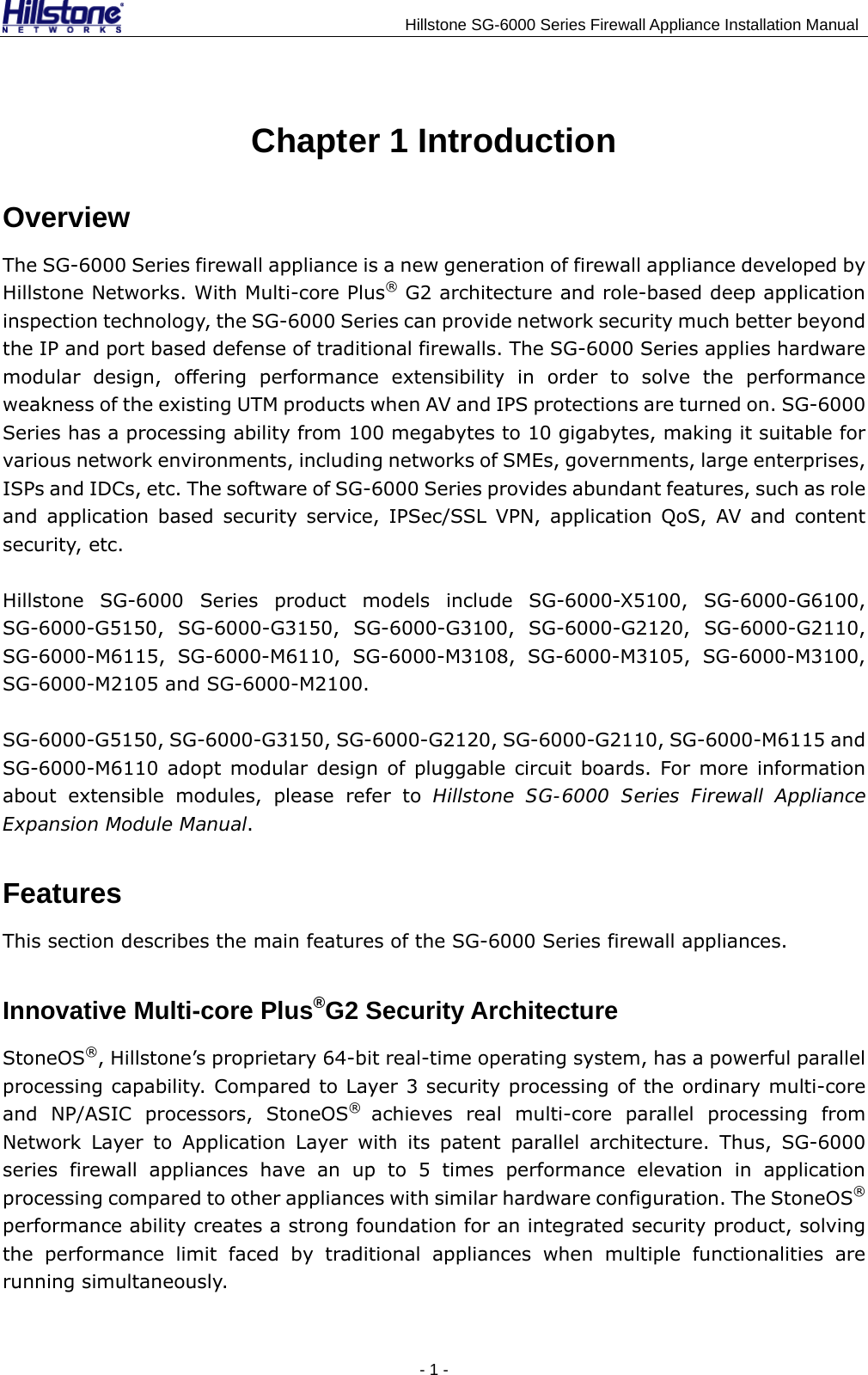                                    Hillstone SG-6000 Series Firewall Appliance Installation Manual Chapter 1 Introduction Overview The SG-6000 Series firewall appliance is a new generation of firewall appliance developed by Hillstone Networks. With Multi-core Plus® G2 architecture and role-based deep application inspection technology, the SG-6000 Series can provide network security much better beyond the IP and port based defense of traditional firewalls. The SG-6000 Series applies hardware modular design, offering performance extensibility in order to solve the performance weakness of the existing UTM products when AV and IPS protections are turned on. SG-6000 Series has a processing ability from 100 megabytes to 10 gigabytes, making it suitable for various network environments, including networks of SMEs, governments, large enterprises, ISPs and IDCs, etc. The software of SG-6000 Series provides abundant features, such as role and application based security service, IPSec/SSL VPN, application QoS, AV and content security, etc. Hillstone SG-6000 Series product models include SG-6000-X5100, SG-6000-G6100, SG-6000-G5150, SG-6000-G3150, SG-6000-G3100, SG-6000-G2120, SG-6000-G2110, SG-6000-M6115, SG-6000-M6110, SG-6000-M3108, SG-6000-M3105, SG-6000-M3100, SG-6000-M2105 and SG-6000-M2100. SG-6000-G5150, SG-6000-G3150, SG-6000-G2120, SG-6000-G2110, SG-6000-M6115 and SG-6000-M6110 adopt modular design of pluggable circuit boards. For more information about extensible modules, please refer to Hillstone SG-6000 Series Firewall Appliance Expansion Module Manual. Features This section describes the main features of the SG-6000 Series firewall appliances. Innovative Multi-core Plus®G2 Security Architecture StoneOS®, Hillstone’s proprietary 64-bit real-time operating system, has a powerful parallel processing capability. Compared to Layer 3 security processing of the ordinary multi-core and NP/ASIC processors, StoneOS®  achieves real multi-core parallel processing from Network Layer to Application Layer with its patent parallel architecture. Thus, SG-6000 series firewall appliances have an up to 5 times performance elevation in application processing compared to other appliances with similar hardware configuration. The StoneOS® performance ability creates a strong foundation for an integrated security product, solving the performance limit faced by traditional appliances when multiple functionalities are running simultaneously. - 1 -  