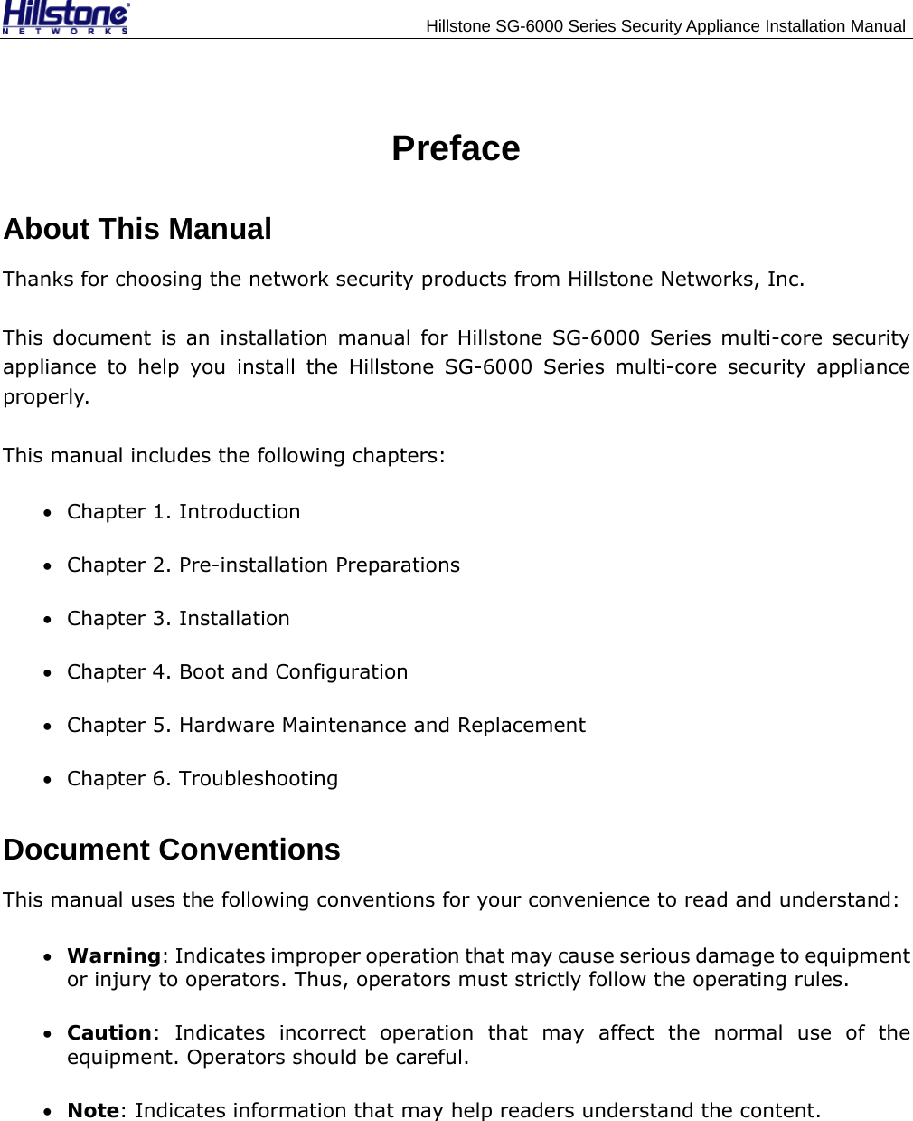                                    Hillstone SG-6000 Series Security Appliance Installation Manual Preface About This Manual Thanks for choosing the network security products from Hillstone Networks, Inc. This document is an installation manual for Hillstone SG-6000 Series multi-core security appliance to help you install the Hillstone SG-6000 Series multi-core security appliance properly.  This manual includes the following chapters: • Chapter 1. Introduction • Chapter 2. Pre-installation Preparations • Chapter 3. Installation • Chapter 4. Boot and Configuration • Chapter 5. Hardware Maintenance and Replacement • Chapter 6. Troubleshooting Document Conventions This manual uses the following conventions for your convenience to read and understand: • Warning: Indicates improper operation that may cause serious damage to equipment or injury to operators. Thus, operators must strictly follow the operating rules. • Caution: Indicates incorrect operation that may affect the normal use of the equipment. Operators should be careful. • Note: Indicates information that may help readers understand the content.  