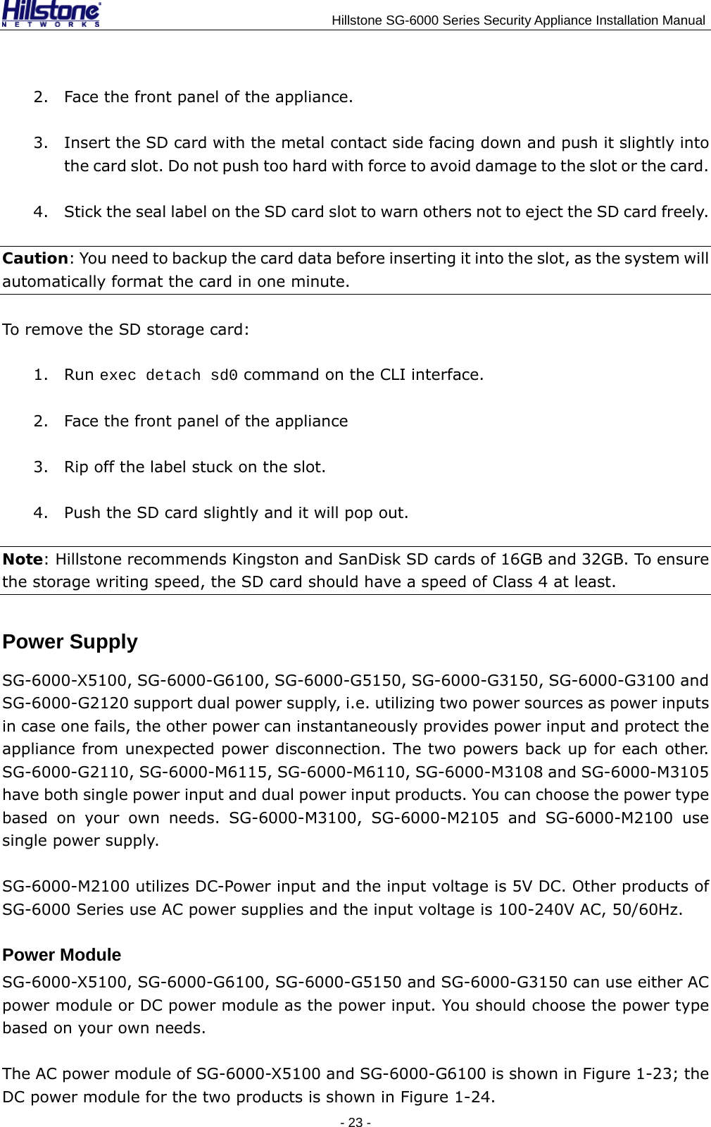                                    Hillstone SG-6000 Series Security Appliance Installation Manual 2. Face the front panel of the appliance. 3. Insert the SD card with the metal contact side facing down and push it slightly into the card slot. Do not push too hard with force to avoid damage to the slot or the card. 4. Stick the seal label on the SD card slot to warn others not to eject the SD card freely. Caution: You need to backup the card data before inserting it into the slot, as the system will automatically format the card in one minute. To remove the SD storage card: 1. Run exec detach sd0 command on the CLI interface. 2. Face the front panel of the appliance 3. Rip off the label stuck on the slot. 4. Push the SD card slightly and it will pop out. Note: Hillstone recommends Kingston and SanDisk SD cards of 16GB and 32GB. To ensure the storage writing speed, the SD card should have a speed of Class 4 at least.   Power Supply SG-6000-X5100, SG-6000-G6100, SG-6000-G5150, SG-6000-G3150, SG-6000-G3100 and SG-6000-G2120 support dual power supply, i.e. utilizing two power sources as power inputs in case one fails, the other power can instantaneously provides power input and protect the appliance from unexpected power disconnection. The two powers back up for each other. SG-6000-G2110, SG-6000-M6115, SG-6000-M6110, SG-6000-M3108 and SG-6000-M3105 have both single power input and dual power input products. You can choose the power type based on your own needs. SG-6000-M3100, SG-6000-M2105 and SG-6000-M2100 use single power supply. SG-6000-M2100 utilizes DC-Power input and the input voltage is 5V DC. Other products of SG-6000 Series use AC power supplies and the input voltage is 100-240V AC, 50/60Hz. Power Module SG-6000-X5100, SG-6000-G6100, SG-6000-G5150 and SG-6000-G3150 can use either AC power module or DC power module as the power input. You should choose the power type based on your own needs. The AC power module of SG-6000-X5100 and SG-6000-G6100 is shown in Figure 1-23; the DC power module for the two products is shown in Figure 1-24. - 23 -  