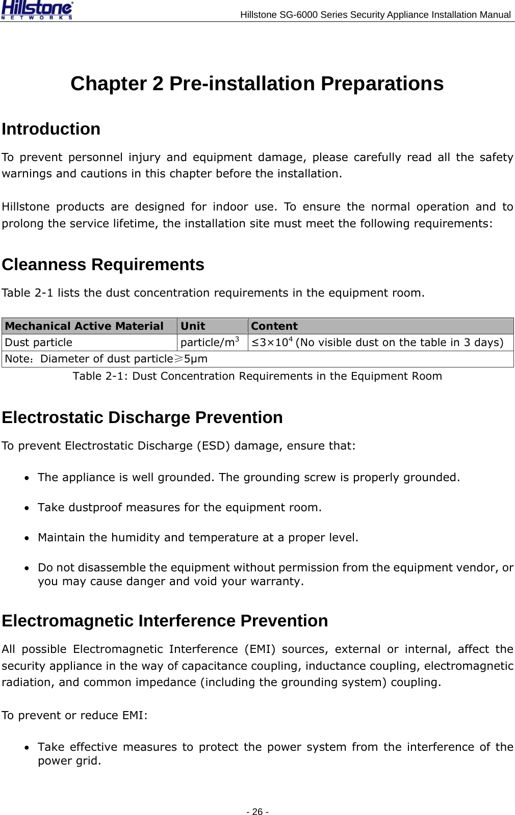                                    Hillstone SG-6000 Series Security Appliance Installation Manual Chapter 2 Pre-installation Preparations Introduction To prevent personnel injury and equipment damage, please carefully read all the safety warnings and cautions in this chapter before the installation. Hillstone products are designed for indoor use. To ensure the normal operation and to prolong the service lifetime, the installation site must meet the following requirements: Cleanness Requirements Table 2-1 lists the dust concentration requirements in the equipment room. Mechanical Active Material  Unit  Content Dust particle  particle/m3 ≤3×104 (No visible dust on the table in 3 days) Note：Diameter of dust particle≥5μm Table 2-1: Dust Concentration Requirements in the Equipment Room Electrostatic Discharge Prevention To prevent Electrostatic Discharge (ESD) damage, ensure that: • The appliance is well grounded. The grounding screw is properly grounded. • Take dustproof measures for the equipment room. • Maintain the humidity and temperature at a proper level. • Do not disassemble the equipment without permission from the equipment vendor, or you may cause danger and void your warranty. Electromagnetic Interference Prevention All possible Electromagnetic Interference (EMI) sources, external or internal, affect the security appliance in the way of capacitance coupling, inductance coupling, electromagnetic radiation, and common impedance (including the grounding system) coupling.   To prevent or reduce EMI: • Take effective measures to protect the power system from the interference of the power grid. - 26 -  