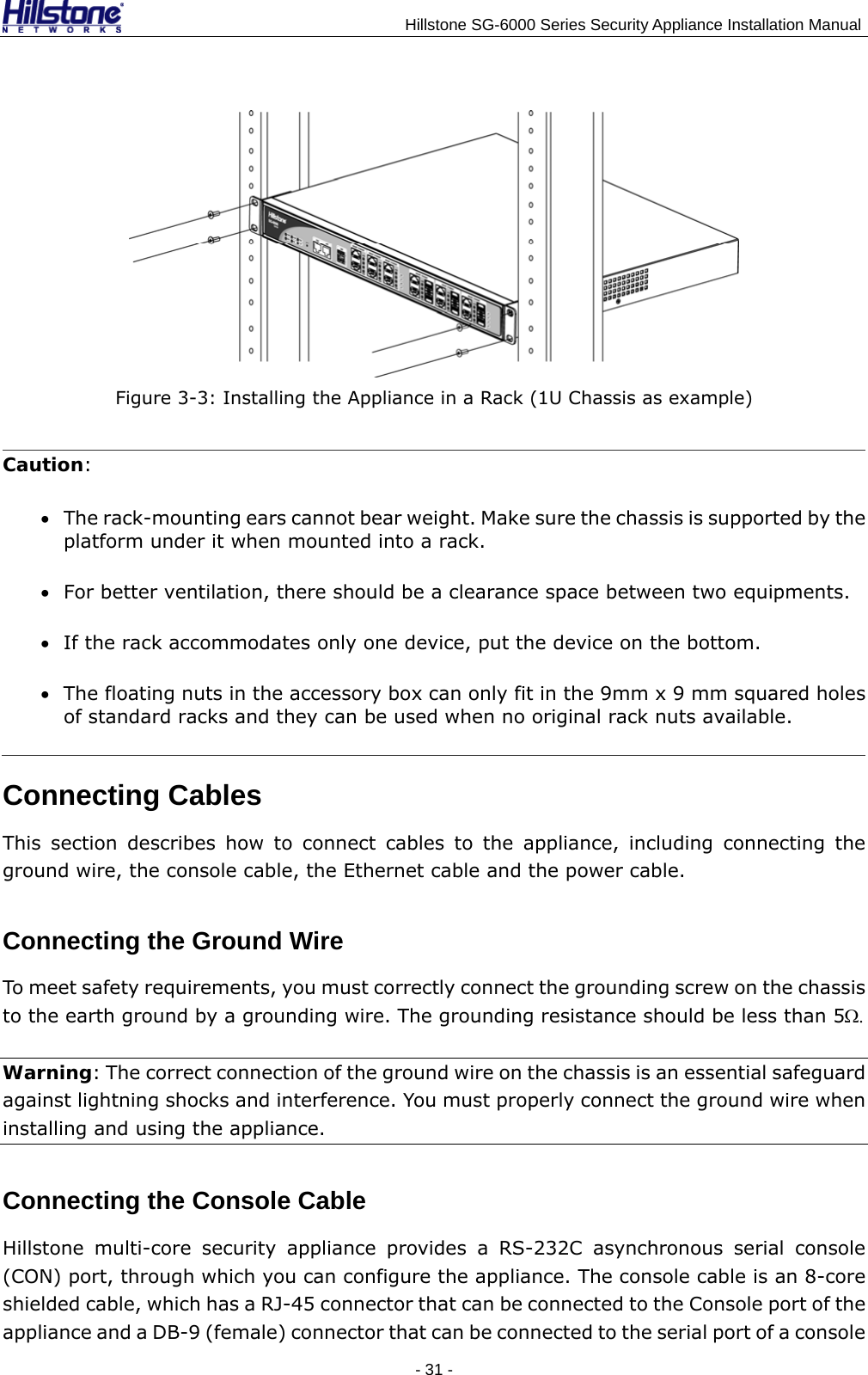                                    Hillstone SG-6000 Series Security Appliance Installation Manual  Figure 3-3: Installing the Appliance in a Rack (1U Chassis as example) Caution: • The rack-mounting ears cannot bear weight. Make sure the chassis is supported by the platform under it when mounted into a rack. • For better ventilation, there should be a clearance space between two equipments. • If the rack accommodates only one device, put the device on the bottom. • The floating nuts in the accessory box can only fit in the 9mm x 9 mm squared holes of standard racks and they can be used when no original rack nuts available. Connecting Cables This section describes how to connect cables to the appliance, including connecting the ground wire, the console cable, the Ethernet cable and the power cable. Connecting the Ground Wire To meet safety requirements, you must correctly connect the grounding screw on the chassis to the earth ground by a grounding wire. The grounding resistance should be less than 5Ω. Warning: The correct connection of the ground wire on the chassis is an essential safeguard against lightning shocks and interference. You must properly connect the ground wire when installing and using the appliance. Connecting the Console Cable Hillstone multi-core security appliance provides a RS-232C asynchronous serial console (CON) port, through which you can configure the appliance. The console cable is an 8-core shielded cable, which has a RJ-45 connector that can be connected to the Console port of the appliance and a DB-9 (female) connector that can be connected to the serial port of a console - 31 -  