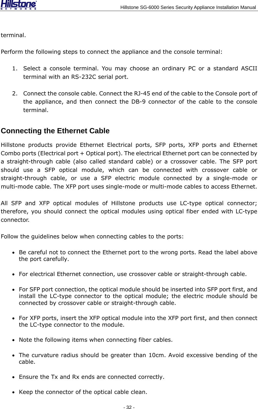                                    Hillstone SG-6000 Series Security Appliance Installation Manual terminal. Perform the following steps to connect the appliance and the console terminal: 1. Select a console terminal. You may choose an ordinary PC or a standard ASCII terminal with an RS-232C serial port. 2. Connect the console cable. Connect the RJ-45 end of the cable to the Console port of the appliance, and then connect the DB-9 connector of the cable to the console terminal. Connecting the Ethernet Cable Hillstone products provide Ethernet Electrical ports, SFP ports, XFP ports and Ethernet Combo ports (Electrical port + Optical port). The electrical Ethernet port can be connected by a straight-through cable (also called standard cable) or a crossover cable. The SFP port should use a SFP optical module, which can be connected with crossover cable or straight-through cable, or use a SFP electric module connected by a single-mode or multi-mode cable. The XFP port uses single-mode or multi-mode cables to access Ethernet. All SFP and XFP optical modules of Hillstone products use LC-type optical connector; therefore, you should connect the optical modules using optical fiber ended with LC-type connector. Follow the guidelines below when connecting cables to the ports: • Be careful not to connect the Ethernet port to the wrong ports. Read the label above the port carefully. • For electrical Ethernet connection, use crossover cable or straight-through cable. • For SFP port connection, the optical module should be inserted into SFP port first, and install the LC-type connector to the optical module; the electric module should be connected by crossover cable or straight-through cable. • For XFP ports, insert the XFP optical module into the XFP port first, and then connect the LC-type connector to the module. • Note the following items when connecting fiber cables. • The curvature radius should be greater than 10cm. Avoid excessive bending of the cable. • Ensure the Tx and Rx ends are connected correctly. • Keep the connector of the optical cable clean. - 32 -  