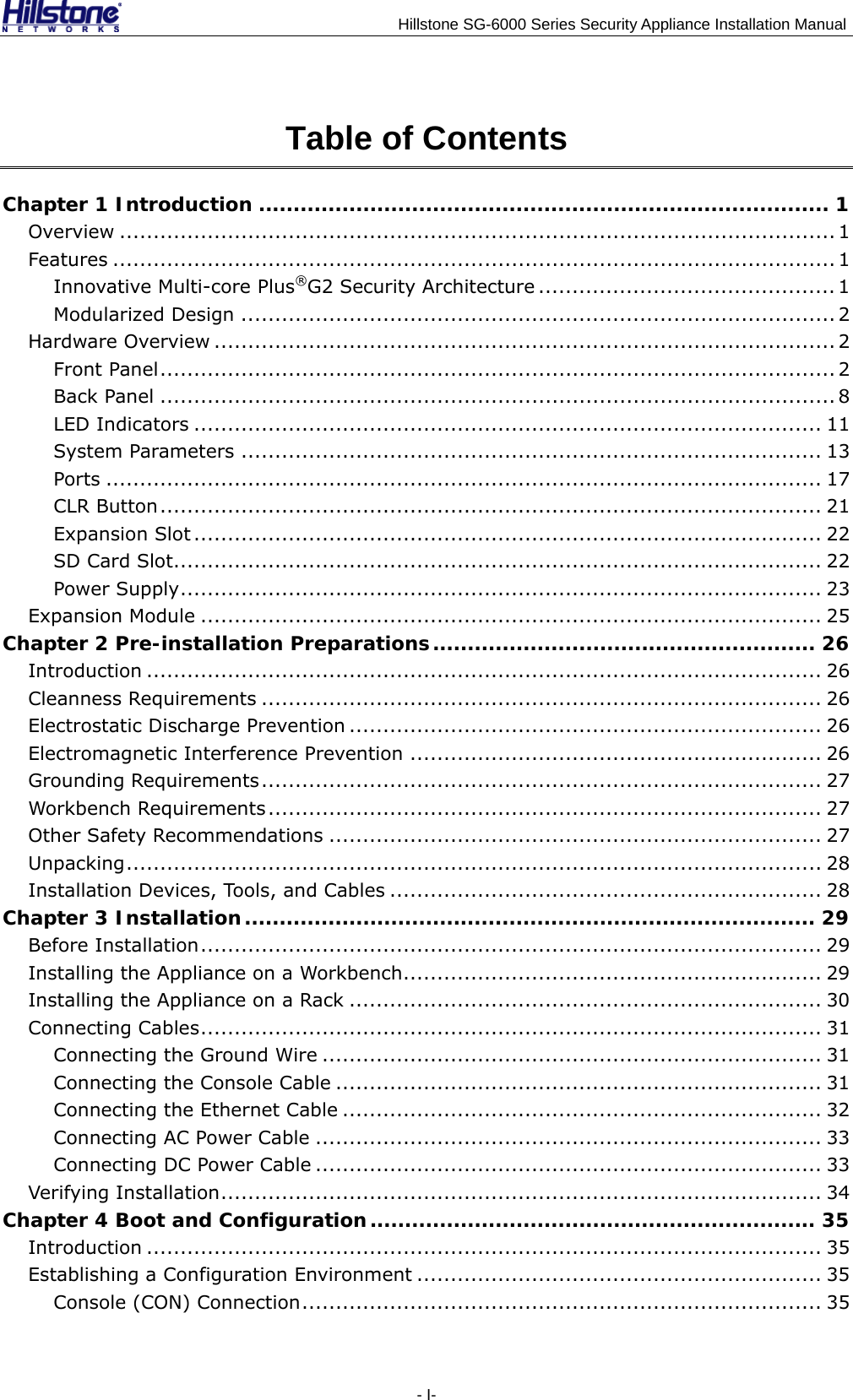                                    Hillstone SG-6000 Series Security Appliance Installation Manual Table of Contents Chapter 1 Introduction .................................................................................. 1 Overview .......................................................................................................... 1 Features ........................................................................................................... 1 Innovative Multi-core Plus®G2 Security Architecture ............................................ 1 Modularized Design ........................................................................................ 2 Hardware Overview ............................................................................................ 2 Front Panel.................................................................................................... 2 Back Panel .................................................................................................... 8 LED Indicators ............................................................................................. 11 System Parameters ...................................................................................... 13 Ports .......................................................................................................... 17 CLR Button.................................................................................................. 21 Expansion Slot ............................................................................................. 22 SD Card Slot................................................................................................ 22 Power Supply............................................................................................... 23 Expansion Module ............................................................................................ 25 Chapter 2 Pre-installation Preparations....................................................... 26 Introduction .................................................................................................... 26 Cleanness Requirements ................................................................................... 26 Electrostatic Discharge Prevention ...................................................................... 26 Electromagnetic Interference Prevention ............................................................. 26 Grounding Requirements................................................................................... 27 Workbench Requirements.................................................................................. 27 Other Safety Recommendations ......................................................................... 27 Unpacking....................................................................................................... 28 Installation Devices, Tools, and Cables ................................................................ 28 Chapter 3 Installation.................................................................................. 29 Before Installation............................................................................................ 29 Installing the Appliance on a Workbench.............................................................. 29 Installing the Appliance on a Rack ...................................................................... 30 Connecting Cables............................................................................................ 31 Connecting the Ground Wire .......................................................................... 31 Connecting the Console Cable ........................................................................ 31 Connecting the Ethernet Cable ....................................................................... 32 Connecting AC Power Cable ........................................................................... 33 Connecting DC Power Cable ........................................................................... 33 Verifying Installation......................................................................................... 34 Chapter 4 Boot and Configuration................................................................ 35 Introduction .................................................................................................... 35 Establishing a Configuration Environment ............................................................ 35 Console (CON) Connection............................................................................. 35 - I- 