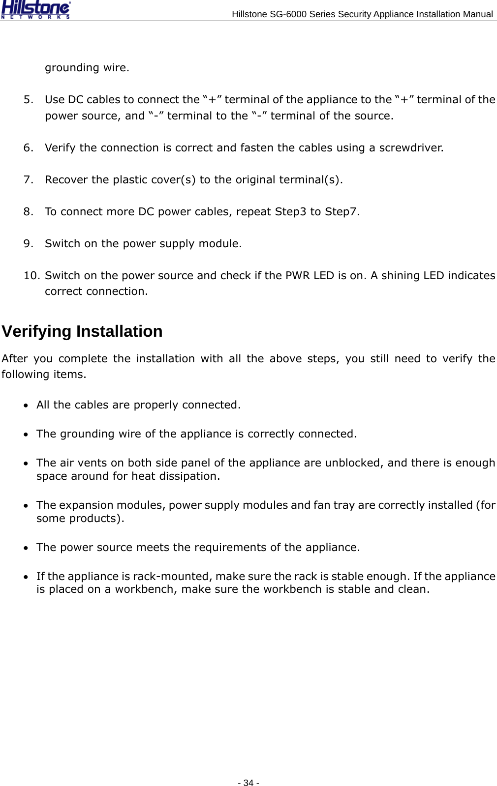                                    Hillstone SG-6000 Series Security Appliance Installation Manual grounding wire. 5. Use DC cables to connect the “+” terminal of the appliance to the “+” terminal of the power source, and “-” terminal to the “-” terminal of the source. 6. Verify the connection is correct and fasten the cables using a screwdriver. 7. Recover the plastic cover(s) to the original terminal(s). 8. To connect more DC power cables, repeat Step3 to Step7. 9. Switch on the power supply module. 10. Switch on the power source and check if the PWR LED is on. A shining LED indicates correct connection. Verifying Installation After you complete the installation with all the above steps, you still need to verify the following items. • All the cables are properly connected. • The grounding wire of the appliance is correctly connected. • The air vents on both side panel of the appliance are unblocked, and there is enough space around for heat dissipation. • The expansion modules, power supply modules and fan tray are correctly installed (for some products). • The power source meets the requirements of the appliance. • If the appliance is rack-mounted, make sure the rack is stable enough. If the appliance is placed on a workbench, make sure the workbench is stable and clean. - 34 -  