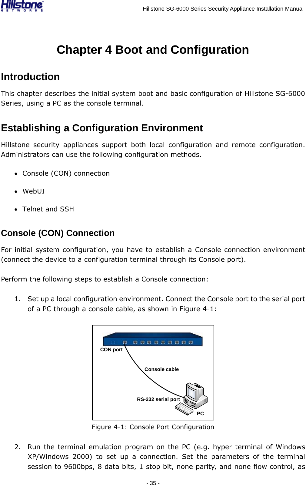                                    Hillstone SG-6000 Series Security Appliance Installation Manual Chapter 4 Boot and Configuration Introduction This chapter describes the initial system boot and basic configuration of Hillstone SG-6000 Series, using a PC as the console terminal. Establishing a Configuration Environment Hillstone security appliances support both local configuration and remote configuration. Administrators can use the following configuration methods. • Console (CON) connection • WebUI • Telnet and SSH Console (CON) Connection For initial system configuration, you have to establish a Console connection environment (connect the device to a configuration terminal through its Console port).   Perform the following steps to establish a Console connection: 1. Set up a local configuration environment. Connect the Console port to the serial port of a PC through a console cable, as shown in Figure 4-1: CON portConsole cableRS-232 serial portPC  Figure 4-1: Console Port Configuration 2. Run the terminal emulation program on the PC (e.g. hyper terminal of Windows XP/Windows 2000) to set up a connection. Set the parameters of the terminal session to 9600bps, 8 data bits, 1 stop bit, none parity, and none flow control, as - 35 -  