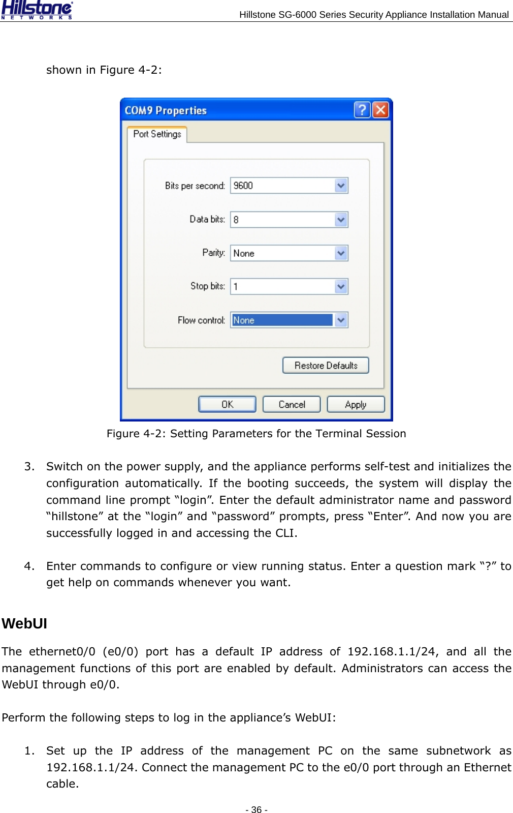                                    Hillstone SG-6000 Series Security Appliance Installation Manual shown in Figure 4-2:  Figure 4-2: Setting Parameters for the Terminal Session 3. Switch on the power supply, and the appliance performs self-test and initializes the configuration automatically. If the booting succeeds, the system will display the command line prompt “login”. Enter the default administrator name and password “hillstone” at the “login” and “password” prompts, press “Enter”. And now you are successfully logged in and accessing the CLI. 4. Enter commands to configure or view running status. Enter a question mark “?” to get help on commands whenever you want. WebUI The ethernet0/0 (e0/0) port has a default IP address of 192.168.1.1/24, and all the management functions of this port are enabled by default. Administrators can access the WebUI through e0/0.   Perform the following steps to log in the appliance’s WebUI: 1. Set up the IP address of the management PC on the same subnetwork as 192.168.1.1/24. Connect the management PC to the e0/0 port through an Ethernet cable. - 36 -  