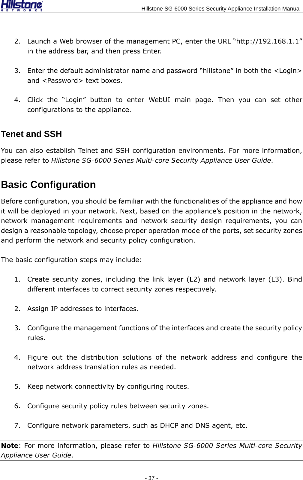                                    Hillstone SG-6000 Series Security Appliance Installation Manual 2. Launch a Web browser of the management PC, enter the URL “http://192.168.1.1” in the address bar, and then press Enter. 3. Enter the default administrator name and password “hillstone” in both the &lt;Login&gt; and &lt;Password&gt; text boxes. 4. Click the “Login” button to enter WebUI main page. Then you can set other configurations to the appliance. Tenet and SSH You can also establish Telnet and SSH configuration environments. For more information, please refer to Hillstone SG-6000 Series Multi-core Security Appliance User Guide. Basic Configuration Before configuration, you should be familiar with the functionalities of the appliance and how it will be deployed in your network. Next, based on the appliance’s position in the network, network management requirements and network security design requirements, you can design a reasonable topology, choose proper operation mode of the ports, set security zones and perform the network and security policy configuration.   The basic configuration steps may include: 1. Create security zones, including the link layer (L2) and network layer (L3). Bind different interfaces to correct security zones respectively. 2. Assign IP addresses to interfaces. 3. Configure the management functions of the interfaces and create the security policy rules. 4. Figure out the distribution solutions of the network address and configure the network address translation rules as needed. 5. Keep network connectivity by configuring routes. 6. Configure security policy rules between security zones. 7. Configure network parameters, such as DHCP and DNS agent, etc. Note: For more information, please refer to Hillstone SG-6000 Series Multi-core Security Appliance User Guide. - 37 -  