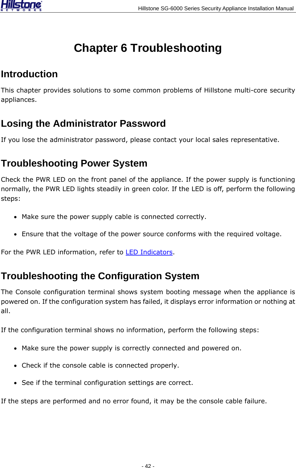                                    Hillstone SG-6000 Series Security Appliance Installation Manual - 42 -  Chapter 6 Troubleshooting Introduction This chapter provides solutions to some common problems of Hillstone multi-core security appliances. Losing the Administrator Password If you lose the administrator password, please contact your local sales representative. Troubleshooting Power System Check the PWR LED on the front panel of the appliance. If the power supply is functioning normally, the PWR LED lights steadily in green color. If the LED is off, perform the following steps: • Make sure the power supply cable is connected correctly. • Ensure that the voltage of the power source conforms with the required voltage. For the PWR LED information, refer to LED Indicators. Troubleshooting the Configuration System The Console configuration terminal shows system booting message when the appliance is powered on. If the configuration system has failed, it displays error information or nothing at all. If the configuration terminal shows no information, perform the following steps: • Make sure the power supply is correctly connected and powered on. • Check if the console cable is connected properly. • See if the terminal configuration settings are correct. If the steps are performed and no error found, it may be the console cable failure. 