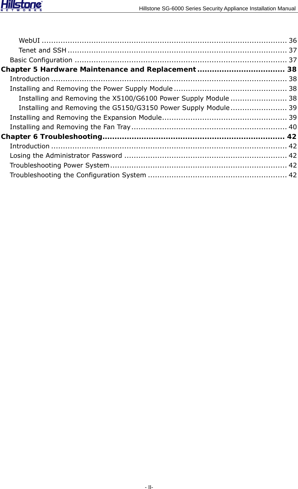                                    Hillstone SG-6000 Series Security Appliance Installation Manual - II- WebUI ........................................................................................................ 36 Ten et a nd SS H ............................................................................................. 37 Basic Configuration .......................................................................................... 37 Chapter 5 Hardware Maintenance and Replacement .................................... 38 Introduction .................................................................................................... 38 Installing and Removing the Power Supply Module ................................................ 38 Installing and Removing the X5100/G6100 Power Supply Module ........................ 38 Installing and Removing the G5150/G3150 Power Supply Module ........................ 39 Installing and Removing the Expansion Module..................................................... 39 Installing and Removing the Fan Tray.................................................................. 40 Chapter 6 Troubleshooting........................................................................... 42 Introduction .................................................................................................... 42 Losing the Administrator Password ..................................................................... 42 Troubleshooting Power System........................................................................... 42 Troubleshooting the Configuration System ........................................................... 42 