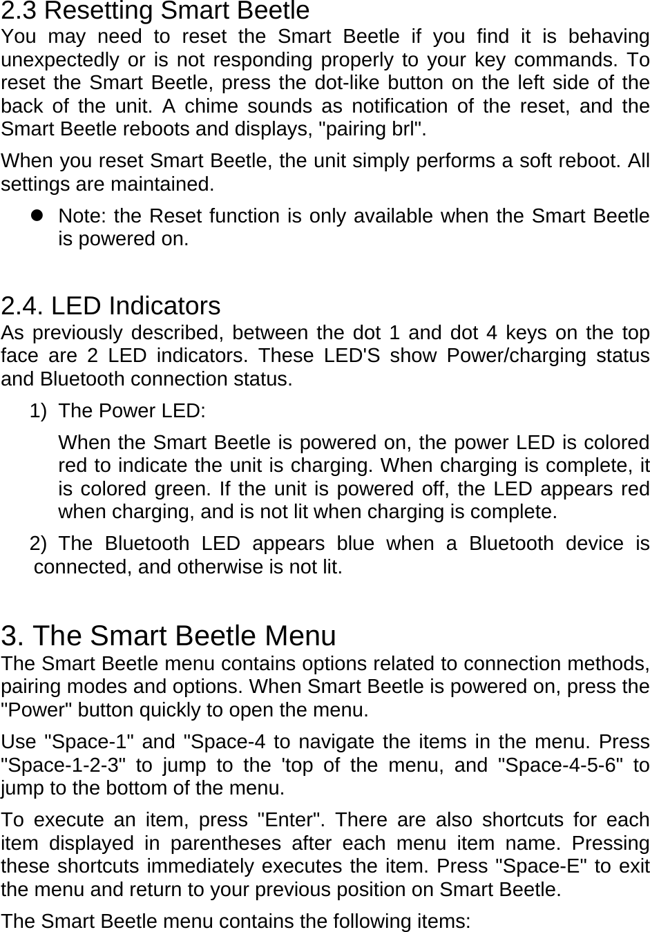 2.3 Resetting Smart Beetle You may need to reset the Smart Beetle if you find it is behaving unexpectedly or is not responding properly to your key commands. To reset the Smart Beetle, press the dot-like button on the left side of the back of the unit. A chime sounds as notification of the reset, and the Smart Beetle reboots and displays, &quot;pairing brl&quot;.   When you reset Smart Beetle, the unit simply performs a soft reboot. All settings are maintained.     Note: the Reset function is only available when the Smart Beetle is powered on.  2.4. LED Indicators As previously described, between the dot 1 and dot 4 keys on the top face are 2 LED indicators. These LED&apos;S show Power/charging status and Bluetooth connection status. 1)  The Power LED: When the Smart Beetle is powered on, the power LED is colored red to indicate the unit is charging. When charging is complete, it is colored green. If the unit is powered off, the LED appears red when charging, and is not lit when charging is complete. 2) The Bluetooth LED appears blue when a Bluetooth device is connected, and otherwise is not lit.  3. The Smart Beetle Menu The Smart Beetle menu contains options related to connection methods, pairing modes and options. When Smart Beetle is powered on, press the &quot;Power&quot; button quickly to open the menu. Use &quot;Space-1&quot; and &quot;Space-4 to navigate the items in the menu. Press &quot;Space-1-2-3&quot; to jump to the &apos;top of the menu, and &quot;Space-4-5-6&quot; to jump to the bottom of the menu.   To execute an item, press &quot;Enter&quot;. There are also shortcuts for each item displayed in parentheses after each menu item name. Pressing these shortcuts immediately executes the item. Press &quot;Space-E&quot; to exit the menu and return to your previous position on Smart Beetle. The Smart Beetle menu contains the following items: 