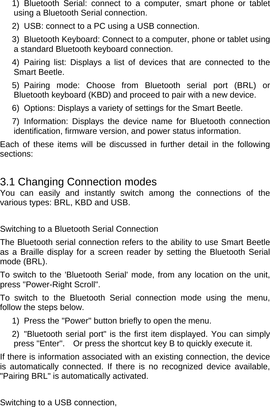 1) Bluetooth Serial: connect to a computer, smart phone or tablet using a Bluetooth Serial connection. 2)  USB: connect to a PC using a USB connection. 3)  Bluetooth Keyboard: Connect to a computer, phone or tablet using a standard Bluetooth keyboard connection. 4) Pairing list: Displays a list of devices that are connected to the Smart Beetle.   5) Pairing mode: Choose from Bluetooth serial port (BRL) or Bluetooth keyboard (KBD) and proceed to pair with a new device.   6)  Options: Displays a variety of settings for the Smart Beetle.   7) Information: Displays the device name for Bluetooth connection identification, firmware version, and power status information.   Each of these items will be discussed in further detail in the following sections:  3.1 Changing Connection modes You can easily and instantly switch among the connections of the various types: BRL, KBD and USB.    Switching to a Bluetooth Serial Connection The Bluetooth serial connection refers to the ability to use Smart Beetle as a Braille display for a screen reader by setting the Bluetooth Serial mode (BRL).   To switch to the &apos;Bluetooth Serial&apos; mode, from any location on the unit, press &quot;Power-Right Scroll&quot;.   To switch to the Bluetooth Serial connection mode using the menu, follow the steps below.   1)  Press the &quot;Power&quot; button briefly to open the menu.   2) &quot;Bluetooth serial port&quot; is the first item displayed. You can simply press &quot;Enter&quot;.    Or press the shortcut key B to quickly execute it. If there is information associated with an existing connection, the device is automatically connected. If there is no recognized device available, &quot;Pairing BRL&quot; is automatically activated.    Switching to a USB connection, 