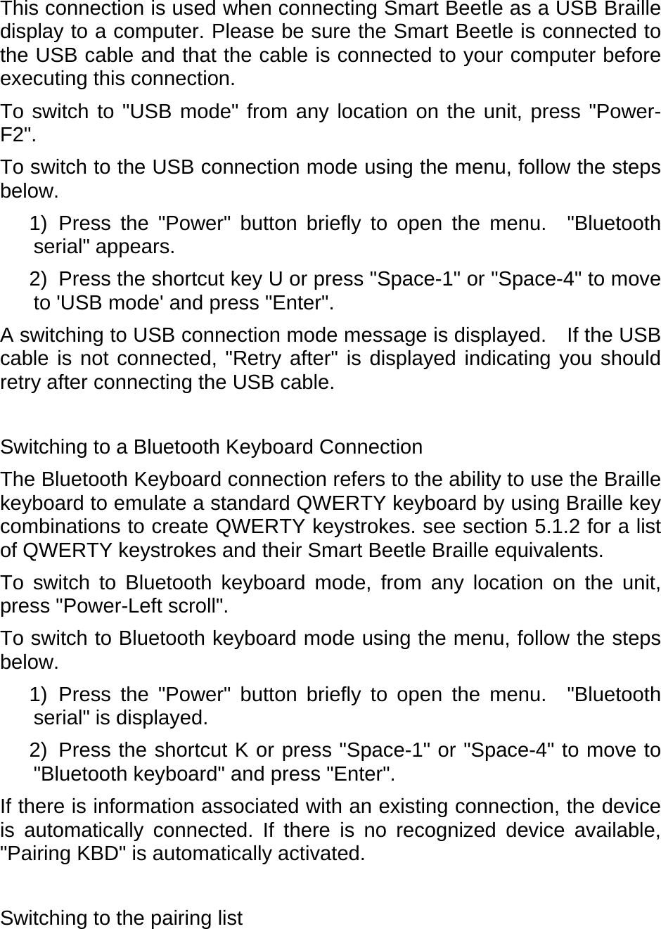 This connection is used when connecting Smart Beetle as a USB Braille display to a computer. Please be sure the Smart Beetle is connected to the USB cable and that the cable is connected to your computer before executing this connection. To switch to &quot;USB mode&quot; from any location on the unit, press &quot;Power-F2&quot;.   To switch to the USB connection mode using the menu, follow the steps below.  1) Press the &quot;Power&quot; button briefly to open the menu.  &quot;Bluetooth serial&quot; appears.   2)  Press the shortcut key U or press &quot;Space-1&quot; or &quot;Space-4&quot; to move to &apos;USB mode&apos; and press &quot;Enter&quot;.   A switching to USB connection mode message is displayed.  If the USB cable is not connected, &quot;Retry after&quot; is displayed indicating you should retry after connecting the USB cable.    Switching to a Bluetooth Keyboard Connection The Bluetooth Keyboard connection refers to the ability to use the Braille keyboard to emulate a standard QWERTY keyboard by using Braille key combinations to create QWERTY keystrokes. see section 5.1.2 for a list of QWERTY keystrokes and their Smart Beetle Braille equivalents.     To switch to Bluetooth keyboard mode, from any location on the unit, press &quot;Power-Left scroll&quot;.   To switch to Bluetooth keyboard mode using the menu, follow the steps below.  1) Press the &quot;Power&quot; button briefly to open the menu.  &quot;Bluetooth serial&quot; is displayed. 2)  Press the shortcut K or press &quot;Space-1&quot; or &quot;Space-4&quot; to move to &quot;Bluetooth keyboard&quot; and press &quot;Enter&quot;. If there is information associated with an existing connection, the device is automatically connected. If there is no recognized device available, &quot;Pairing KBD&quot; is automatically activated.    Switching to the pairing list 
