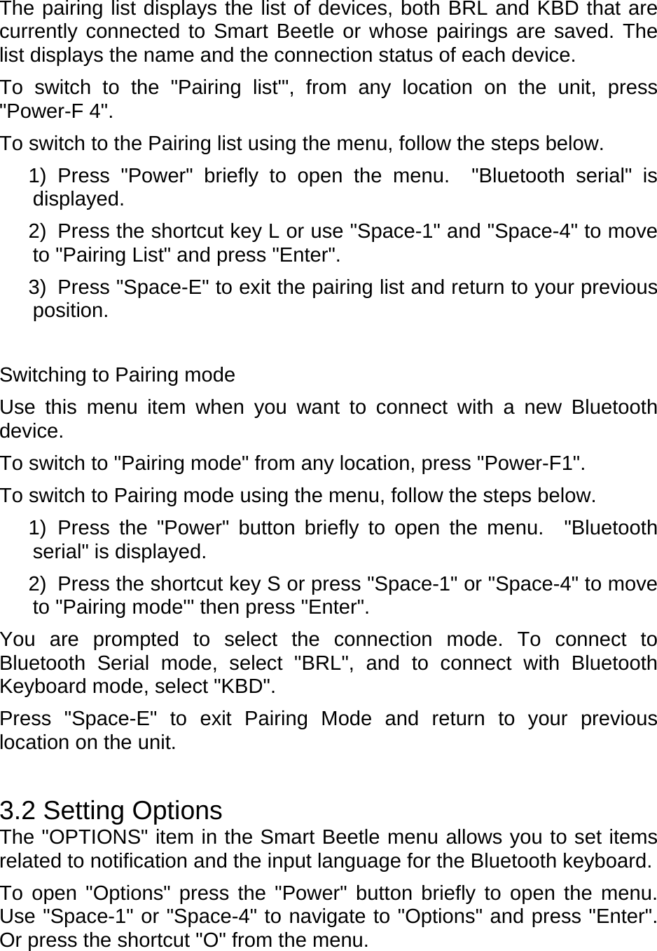 The pairing list displays the list of devices, both BRL and KBD that are currently connected to Smart Beetle or whose pairings are saved. The list displays the name and the connection status of each device.   To switch to the &quot;Pairing list&apos;&quot;, from any location on the unit, press &quot;Power-F 4&quot;.     To switch to the Pairing list using the menu, follow the steps below.   1) Press &quot;Power&quot; briefly to open the menu.  &quot;Bluetooth serial&quot; is displayed. 2)  Press the shortcut key L or use &quot;Space-1&quot; and &quot;Space-4&quot; to move to &quot;Pairing List&quot; and press &quot;Enter&quot;. 3)  Press &quot;Space-E&quot; to exit the pairing list and return to your previous position.   Switching to Pairing mode Use this menu item when you want to connect with a new Bluetooth device.  To switch to &quot;Pairing mode&quot; from any location, press &quot;Power-F1&quot;.     To switch to Pairing mode using the menu, follow the steps below.   1) Press the &quot;Power&quot; button briefly to open the menu.  &quot;Bluetooth serial&quot; is displayed. 2)  Press the shortcut key S or press &quot;Space-1&quot; or &quot;Space-4&quot; to move to &quot;Pairing mode&apos;&quot; then press &quot;Enter&quot;. You are prompted to select the connection mode. To connect to Bluetooth Serial mode, select &quot;BRL&quot;, and to connect with Bluetooth Keyboard mode, select &quot;KBD&quot;.   Press &quot;Space-E&quot; to exit Pairing Mode and return to your previous location on the unit.  3.2 Setting Options The &quot;OPTIONS&quot; item in the Smart Beetle menu allows you to set items related to notification and the input language for the Bluetooth keyboard.   To open &quot;Options&quot; press the &quot;Power&quot; button briefly to open the menu. Use &quot;Space-1&quot; or &quot;Space-4&quot; to navigate to &quot;Options&quot; and press &quot;Enter&quot;. Or press the shortcut &quot;O&quot; from the menu. 