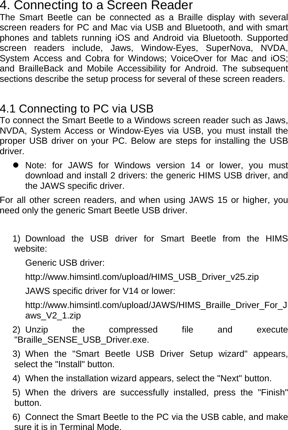 4. Connecting to a Screen Reader The Smart Beetle can be connected as a Braille display with several screen readers for PC and Mac via USB and Bluetooth, and with smart phones and tablets running iOS and Android via Bluetooth. Supported screen readers include, Jaws, Window-Eyes, SuperNova, NVDA, System Access and Cobra for Windows; VoiceOver for Mac and iOS; and BrailleBack and Mobile Accessibility for Android. The subsequent sections describe the setup process for several of these screen readers.  4.1 Connecting to PC via USB To connect the Smart Beetle to a Windows screen reader such as Jaws, NVDA, System Access or Window-Eyes via USB, you must install the proper USB driver on your PC. Below are steps for installing the USB driver.   Note: for JAWS for Windows version 14 or lower, you must download and install 2 drivers: the generic HIMS USB driver, and the JAWS specific driver. For all other screen readers, and when using JAWS 15 or higher, you need only the generic Smart Beetle USB driver.   1) Download the USB driver for Smart Beetle from the HIMS website:   Generic USB driver:   http://www.himsintl.com/upload/HIMS_USB_Driver_v25.zip JAWS specific driver for V14 or lower:     http://www.himsintl.com/upload/JAWS/HIMS_Braille_Driver_For_Jaws_V2_1.zip 2) Unzip the compressed file and execute &quot;Braille_SENSE_USB_Driver.exe. 3) When the &quot;Smart Beetle USB Driver Setup wizard&quot; appears, select the &quot;Install&quot; button.   4)  When the installation wizard appears, select the &quot;Next&quot; button.   5) When the drivers are successfully installed, press the &quot;Finish&quot; button.  6)  Connect the Smart Beetle to the PC via the USB cable, and make sure it is in Terminal Mode.   