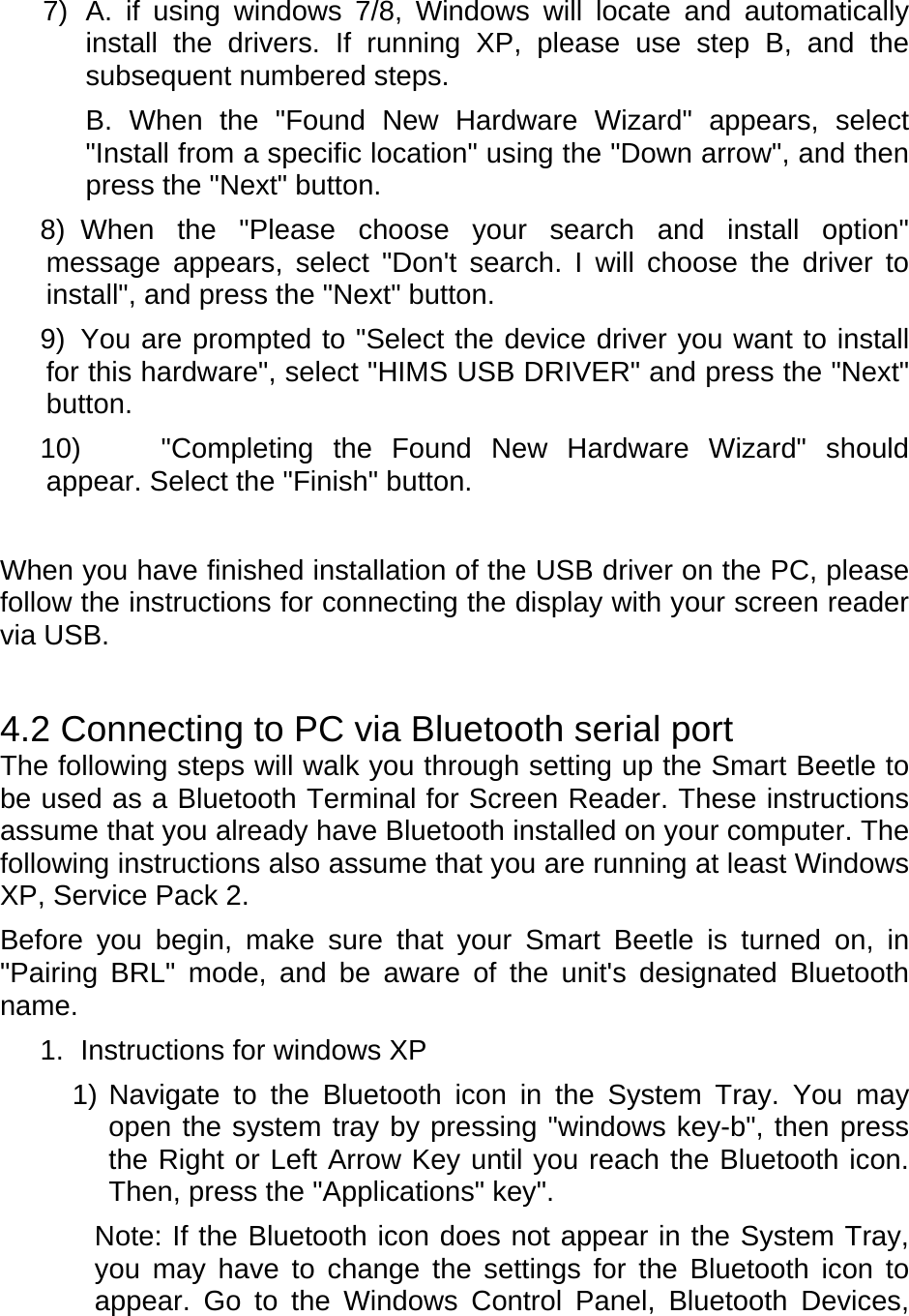 7)  A. if using windows 7/8, Windows will locate and automatically install the drivers. If running XP, please use step B, and the subsequent numbered steps. B. When the &quot;Found New Hardware Wizard&quot; appears, select &quot;Install from a specific location&quot; using the &quot;Down arrow&quot;, and then press the &quot;Next&quot; button.   8) When the &quot;Please choose your search and install option&quot; message appears, select &quot;Don&apos;t search. I will choose the driver to install&quot;, and press the &quot;Next&quot; button.   9)  You are prompted to &quot;Select the device driver you want to install for this hardware&quot;, select &quot;HIMS USB DRIVER&quot; and press the &quot;Next&quot; button.  10) &quot;Completing the Found New Hardware Wizard&quot; should appear. Select the &quot;Finish&quot; button.     When you have finished installation of the USB driver on the PC, please follow the instructions for connecting the display with your screen reader via USB.   4.2 Connecting to PC via Bluetooth serial port The following steps will walk you through setting up the Smart Beetle to be used as a Bluetooth Terminal for Screen Reader. These instructions assume that you already have Bluetooth installed on your computer. The following instructions also assume that you are running at least Windows XP, Service Pack 2. Before you begin, make sure that your Smart Beetle is turned on, in &quot;Pairing BRL&quot; mode, and be aware of the unit&apos;s designated Bluetooth name. 1.  Instructions for windows XP 1) Navigate to the Bluetooth icon in the System Tray. You may open the system tray by pressing &quot;windows key-b&quot;, then press the Right or Left Arrow Key until you reach the Bluetooth icon. Then, press the &quot;Applications&quot; key&quot;.   Note: If the Bluetooth icon does not appear in the System Tray, you may have to change the settings for the Bluetooth icon to appear. Go to the Windows Control Panel, Bluetooth Devices, 
