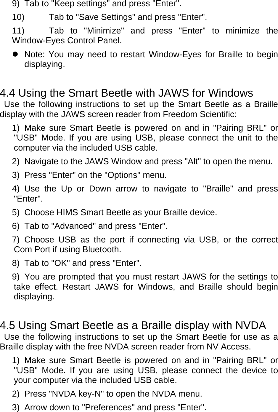 9)  Tab to &quot;Keep settings&quot; and press &quot;Enter&quot;. 10)  Tab to &quot;Save Settings&quot; and press &quot;Enter&quot;. 11)  Tab to &quot;Minimize&quot; and press &quot;Enter&quot; to minimize the Window-Eyes Control Panel.     Note: You may need to restart Window-Eyes for Braille to begin displaying.  4.4 Using the Smart Beetle with JAWS for Windows  Use the following instructions to set up the Smart Beetle as a Braille display with the JAWS screen reader from Freedom Scientific: 1) Make sure Smart Beetle is powered on and in &quot;Pairing BRL&quot; or &quot;USB&quot; Mode. If you are using USB, please connect the unit to the computer via the included USB cable.   2)  Navigate to the JAWS Window and press &quot;Alt&quot; to open the menu.   3) Press &quot;Enter&quot; on the &quot;Options&quot; menu. 4) Use the Up or Down arrow to navigate to &quot;Braille&quot; and press &quot;Enter&quot;. 5) Choose HIMS Smart Beetle as your Braille device. 6)  Tab to &quot;Advanced&quot; and press &quot;Enter&quot;. 7) Choose USB as the port if connecting via USB, or the correct Com Port if using Bluetooth. 8)  Tab to &quot;OK&quot; and press &quot;Enter&quot;. 9)  You are prompted that you must restart JAWS for the settings to take effect. Restart JAWS for Windows, and Braille should begin displaying.  4.5 Using Smart Beetle as a Braille display with NVDA  Use the following instructions to set up the Smart Beetle for use as a Braille display with the free NVDA screen reader from NV Access. 1) Make sure Smart Beetle is powered on and in &quot;Pairing BRL&quot; or &quot;USB&quot; Mode. If you are using USB, please connect the device to your computer via the included USB cable. 2)  Press &quot;NVDA key-N&quot; to open the NVDA menu. 3)  Arrow down to &quot;Preferences&quot; and press &quot;Enter&quot;. 