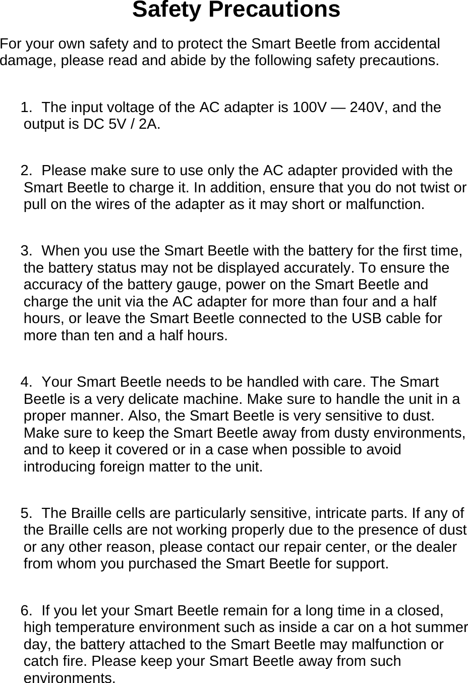 Safety Precautions For your own safety and to protect the Smart Beetle from accidental damage, please read and abide by the following safety precautions.  1.  The input voltage of the AC adapter is 100V — 240V, and the output is DC 5V / 2A.  2.  Please make sure to use only the AC adapter provided with the Smart Beetle to charge it. In addition, ensure that you do not twist or pull on the wires of the adapter as it may short or malfunction.    3.  When you use the Smart Beetle with the battery for the first time, the battery status may not be displayed accurately. To ensure the accuracy of the battery gauge, power on the Smart Beetle and charge the unit via the AC adapter for more than four and a half hours, or leave the Smart Beetle connected to the USB cable for more than ten and a half hours.    4.  Your Smart Beetle needs to be handled with care. The Smart Beetle is a very delicate machine. Make sure to handle the unit in a proper manner. Also, the Smart Beetle is very sensitive to dust. Make sure to keep the Smart Beetle away from dusty environments, and to keep it covered or in a case when possible to avoid introducing foreign matter to the unit.  5.  The Braille cells are particularly sensitive, intricate parts. If any of the Braille cells are not working properly due to the presence of dust or any other reason, please contact our repair center, or the dealer from whom you purchased the Smart Beetle for support.  6.  If you let your Smart Beetle remain for a long time in a closed, high temperature environment such as inside a car on a hot summer day, the battery attached to the Smart Beetle may malfunction or catch fire. Please keep your Smart Beetle away from such environments.  