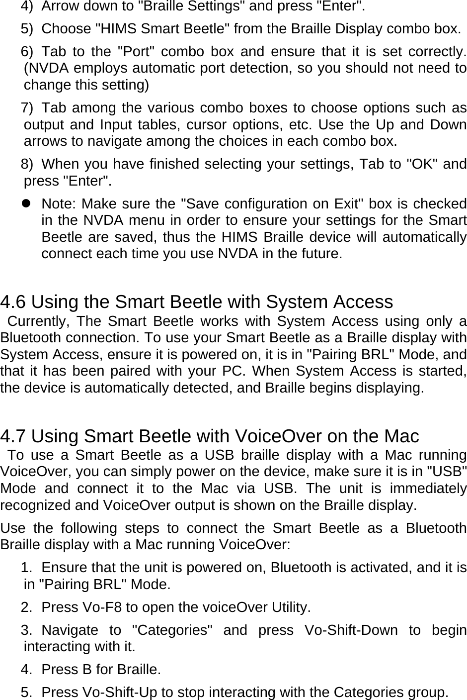 4)  Arrow down to &quot;Braille Settings&quot; and press &quot;Enter&quot;. 5)  Choose &quot;HIMS Smart Beetle&quot; from the Braille Display combo box. 6) Tab to the &quot;Port&quot; combo box and ensure that it is set correctly. (NVDA employs automatic port detection, so you should not need to change this setting) 7)  Tab among the various combo boxes to choose options such as output and Input tables, cursor options, etc. Use the Up and Down arrows to navigate among the choices in each combo box. 8)  When you have finished selecting your settings, Tab to &quot;OK&quot; and press &quot;Enter&quot;.   Note: Make sure the &quot;Save configuration on Exit&quot; box is checked in the NVDA menu in order to ensure your settings for the Smart Beetle are saved, thus the HIMS Braille device will automatically connect each time you use NVDA in the future.   4.6 Using the Smart Beetle with System Access  Currently, The Smart Beetle works with System Access using only a Bluetooth connection. To use your Smart Beetle as a Braille display with System Access, ensure it is powered on, it is in &quot;Pairing BRL&quot; Mode, and that it has been paired with your PC. When System Access is started, the device is automatically detected, and Braille begins displaying.   4.7 Using Smart Beetle with VoiceOver on the Mac  To use a Smart Beetle as a USB braille display with a Mac running VoiceOver, you can simply power on the device, make sure it is in &quot;USB&quot; Mode and connect it to the Mac via USB. The unit is immediately recognized and VoiceOver output is shown on the Braille display. Use the following steps to connect the Smart Beetle as a Bluetooth Braille display with a Mac running VoiceOver: 1.  Ensure that the unit is powered on, Bluetooth is activated, and it is in &quot;Pairing BRL&quot; Mode. 2.  Press Vo-F8 to open the voiceOver Utility. 3. Navigate to &quot;Categories&quot; and press Vo-Shift-Down to begin interacting with it. 4.  Press B for Braille. 5.  Press Vo-Shift-Up to stop interacting with the Categories group. 