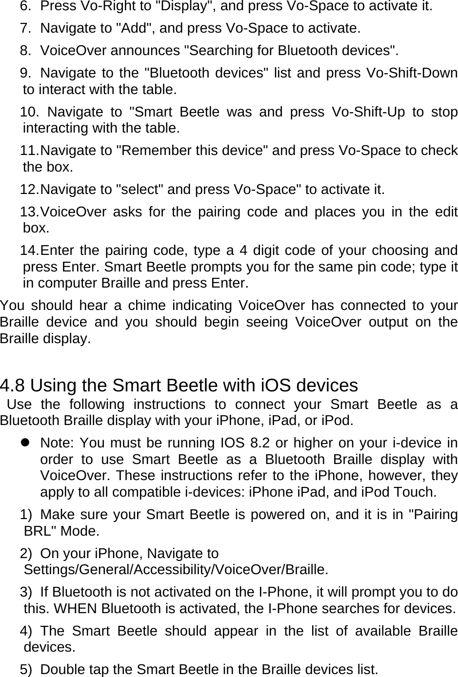6.  Press Vo-Right to &quot;Display&quot;, and press Vo-Space to activate it. 7.  Navigate to &quot;Add&quot;, and press Vo-Space to activate. 8.  VoiceOver announces &quot;Searching for Bluetooth devices&quot;. 9.  Navigate to the &quot;Bluetooth devices&quot; list and press Vo-Shift-Down to interact with the table. 10.  Navigate to &quot;Smart Beetle was and press Vo-Shift-Up to stop interacting with the table. 11. Navigate to &quot;Remember this device&quot; and press Vo-Space to check the box. 12. Navigate to &quot;select&quot; and press Vo-Space&quot; to activate it. 13. VoiceOver asks for the pairing code and places you in the edit box. 14. Enter the pairing code, type a 4 digit code of your choosing and press Enter. Smart Beetle prompts you for the same pin code; type it in computer Braille and press Enter. You should hear a chime indicating VoiceOver has connected to your Braille device and you should begin seeing VoiceOver output on the Braille display.     4.8 Using the Smart Beetle with iOS devices  Use the following instructions to connect your Smart Beetle as a Bluetooth Braille display with your iPhone, iPad, or iPod.     Note: You must be running IOS 8.2 or higher on your i-device in order to use Smart Beetle as a Bluetooth Braille display with VoiceOver. These instructions refer to the iPhone, however, they apply to all compatible i-devices: iPhone iPad, and iPod Touch.   1)  Make sure your Smart Beetle is powered on, and it is in &quot;Pairing BRL&quot; Mode. 2)  On your iPhone, Navigate to Settings/General/Accessibility/VoiceOver/Braille. 3)  If Bluetooth is not activated on the I-Phone, it will prompt you to do this. WHEN Bluetooth is activated, the I-Phone searches for devices. 4) The Smart Beetle should appear in the list of available Braille devices. 5)  Double tap the Smart Beetle in the Braille devices list. 