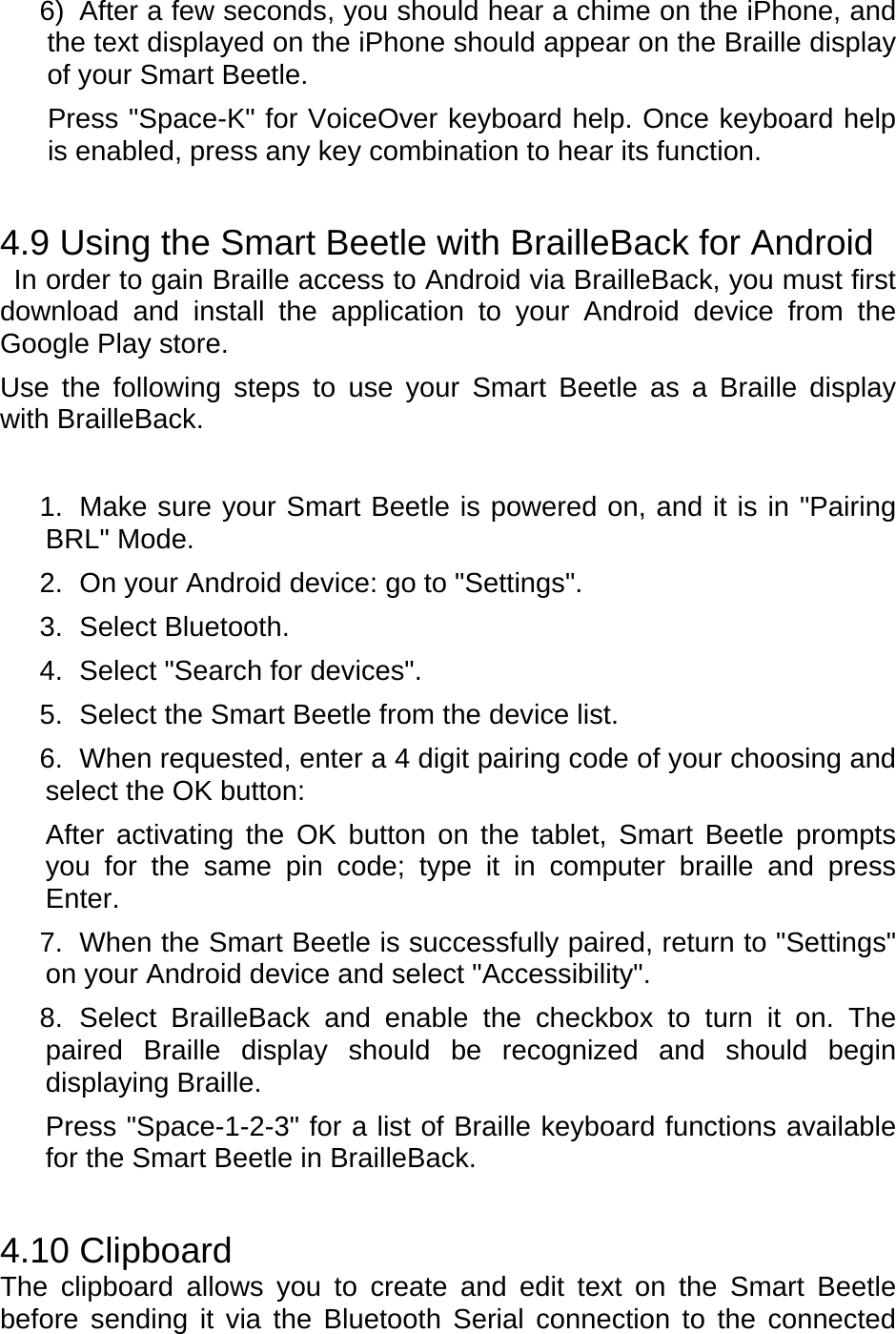 6)  After a few seconds, you should hear a chime on the iPhone, and the text displayed on the iPhone should appear on the Braille display of your Smart Beetle. Press &quot;Space-K&quot; for VoiceOver keyboard help. Once keyboard help is enabled, press any key combination to hear its function.    4.9 Using the Smart Beetle with BrailleBack for Android   In order to gain Braille access to Android via BrailleBack, you must first download and install the application to your Android device from the Google Play store. Use the following steps to use your Smart Beetle as a Braille display with BrailleBack.   1.  Make sure your Smart Beetle is powered on, and it is in &quot;Pairing BRL&quot; Mode. 2.  On your Android device: go to &quot;Settings&quot;. 3. Select Bluetooth. 4.  Select &quot;Search for devices&quot;. 5.  Select the Smart Beetle from the device list. 6.  When requested, enter a 4 digit pairing code of your choosing and select the OK button: After activating the OK button on the tablet, Smart Beetle prompts you for the same pin code; type it in computer braille and press Enter. 7.  When the Smart Beetle is successfully paired, return to &quot;Settings&quot; on your Android device and select &quot;Accessibility&quot;. 8. Select BrailleBack and enable the checkbox to turn it on. The paired Braille display should be recognized and should begin displaying Braille. Press &quot;Space-1-2-3&quot; for a list of Braille keyboard functions available for the Smart Beetle in BrailleBack.  4.10 Clipboard The clipboard allows you to create and edit text on the Smart Beetle before sending it via the Bluetooth Serial connection to the connected 