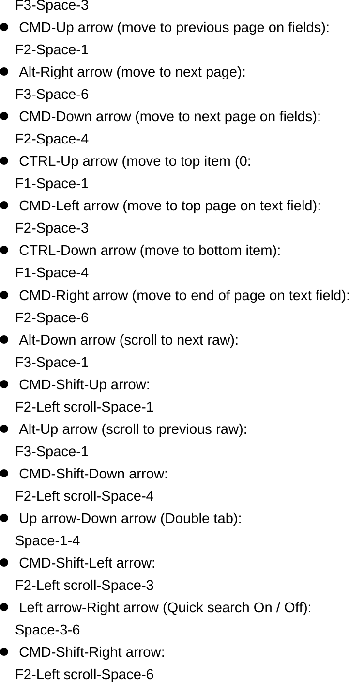 F3-Space-3   CMD-Up arrow (move to previous page on fields): F2-Space-1   Alt-Right arrow (move to next page): F3-Space-6   CMD-Down arrow (move to next page on fields): F2-Space-4   CTRL-Up arrow (move to top item (0: F1-Space-1   CMD-Left arrow (move to top page on text field): F2-Space-3  CTRL-Down arrow (move to bottom item): F1-Space-4   CMD-Right arrow (move to end of page on text field): F2-Space-6   Alt-Down arrow (scroll to next raw): F3-Space-1  CMD-Shift-Up arrow: F2-Left scroll-Space-1   Alt-Up arrow (scroll to previous raw): F3-Space-1  CMD-Shift-Down arrow: F2-Left scroll-Space-4   Up arrow-Down arrow (Double tab): Space-1-4  CMD-Shift-Left arrow: F2-Left scroll-Space-3   Left arrow-Right arrow (Quick search On / Off): Space-3-6  CMD-Shift-Right arrow: F2-Left scroll-Space-6 