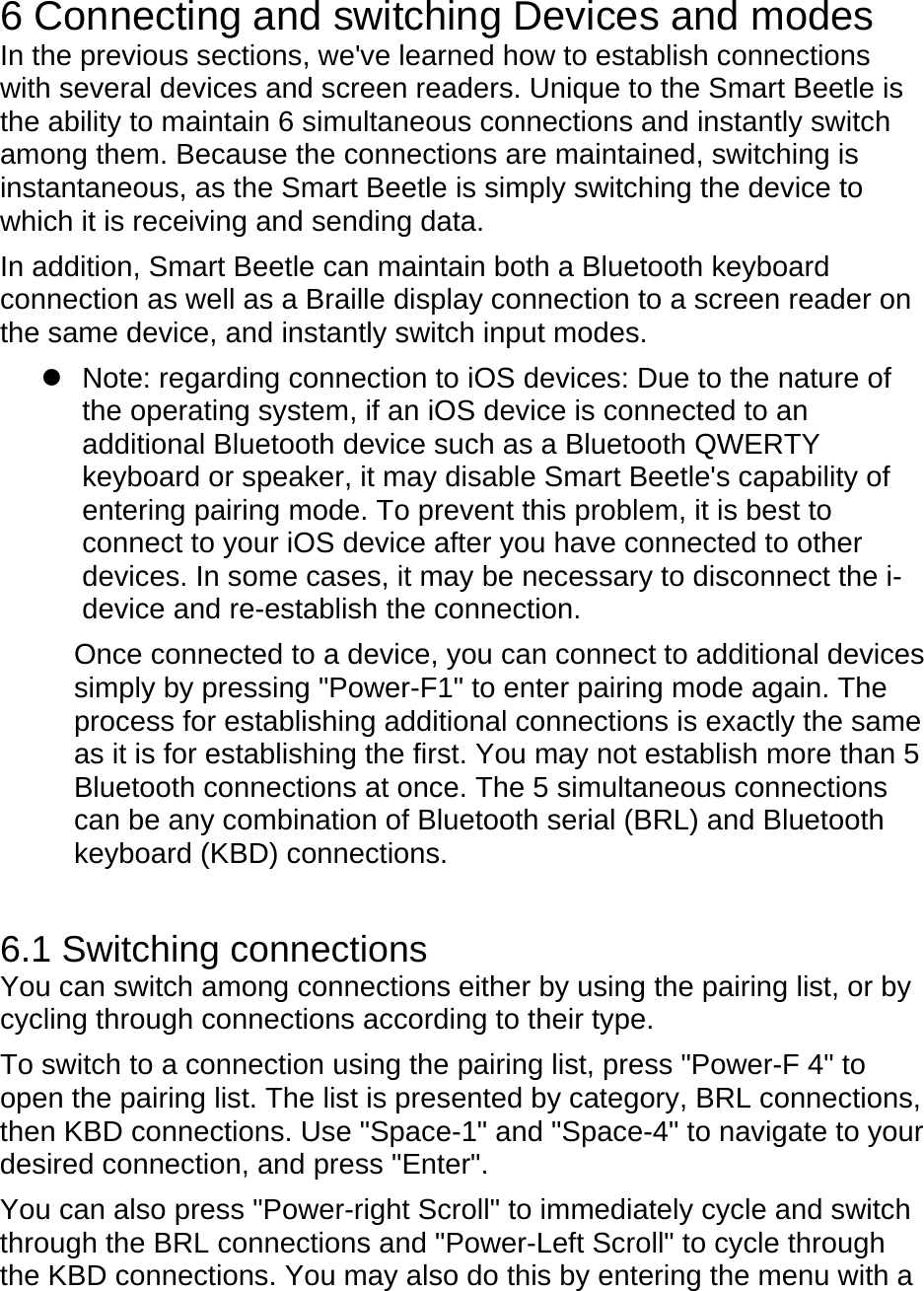  6 Connecting and switching Devices and modes In the previous sections, we&apos;ve learned how to establish connections with several devices and screen readers. Unique to the Smart Beetle is the ability to maintain 6 simultaneous connections and instantly switch among them. Because the connections are maintained, switching is instantaneous, as the Smart Beetle is simply switching the device to which it is receiving and sending data.     In addition, Smart Beetle can maintain both a Bluetooth keyboard connection as well as a Braille display connection to a screen reader on the same device, and instantly switch input modes.     Note: regarding connection to iOS devices: Due to the nature of the operating system, if an iOS device is connected to an additional Bluetooth device such as a Bluetooth QWERTY keyboard or speaker, it may disable Smart Beetle&apos;s capability of entering pairing mode. To prevent this problem, it is best to connect to your iOS device after you have connected to other devices. In some cases, it may be necessary to disconnect the i-device and re-establish the connection.    Once connected to a device, you can connect to additional devices simply by pressing &quot;Power-F1&quot; to enter pairing mode again. The process for establishing additional connections is exactly the same as it is for establishing the first. You may not establish more than 5 Bluetooth connections at once. The 5 simultaneous connections can be any combination of Bluetooth serial (BRL) and Bluetooth keyboard (KBD) connections.  6.1 Switching connections You can switch among connections either by using the pairing list, or by cycling through connections according to their type. To switch to a connection using the pairing list, press &quot;Power-F 4&quot; to open the pairing list. The list is presented by category, BRL connections, then KBD connections. Use &quot;Space-1&quot; and &quot;Space-4&quot; to navigate to your desired connection, and press &quot;Enter&quot;.     You can also press &quot;Power-right Scroll&quot; to immediately cycle and switch through the BRL connections and &quot;Power-Left Scroll&quot; to cycle through the KBD connections. You may also do this by entering the menu with a 