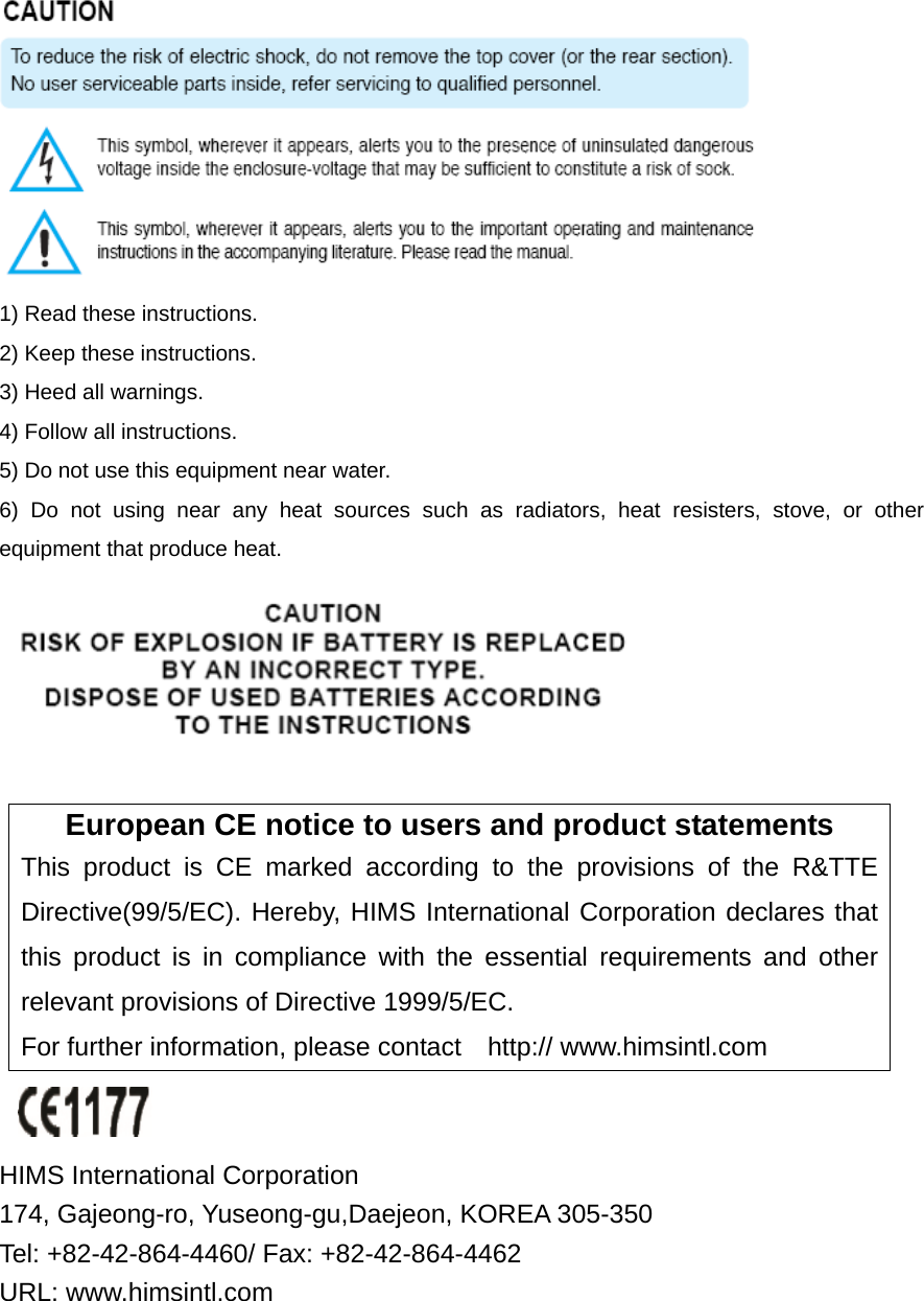  1) Read these instructions. 2) Keep these instructions. 3) Heed all warnings. 4) Follow all instructions.   5) Do not use this equipment near water. 6) Do not using near any heat sources such as radiators, heat resisters, stove, or other equipment that produce heat.   European CE notice to users and product statements This product is CE marked according to the provisions of the R&amp;TTE Directive(99/5/EC). Hereby, HIMS International Corporation declares that this product is in compliance with the essential requirements and other relevant provisions of Directive 1999/5/EC.   For further information, please contact    http:// www.himsintl.com   HIMS International Corporation   174, Gajeong-ro, Yuseong-gu,Daejeon, KOREA 305-350   Tel: +82-42-864-4460/ Fax: +82-42-864-4462 URL: www.himsintl.com  