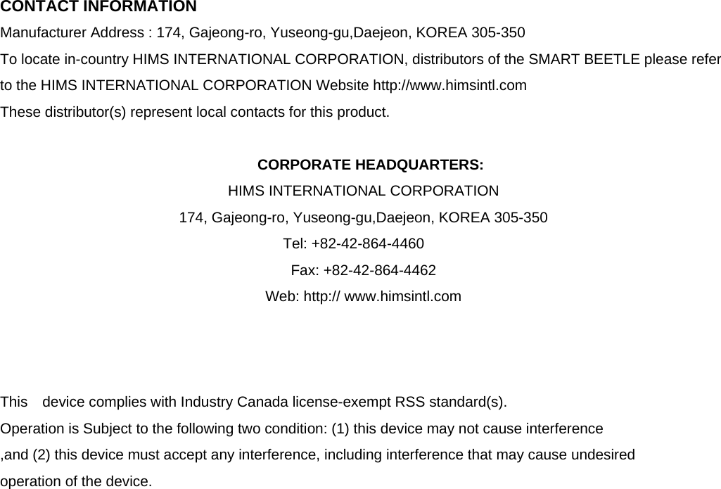  CONTACT INFORMATION Manufacturer Address : 174, Gajeong-ro, Yuseong-gu,Daejeon, KOREA 305-350 To locate in-country HIMS INTERNATIONAL CORPORATION, distributors of the SMART BEETLE please refer to the HIMS INTERNATIONAL CORPORATION Website http://www.himsintl.com  These distributor(s) represent local contacts for this product.  CORPORATE HEADQUARTERS: HIMS INTERNATIONAL CORPORATION   174, Gajeong-ro, Yuseong-gu,Daejeon, KOREA 305-350    Tel: +82-42-864-4460   Fax: +82-42-864-4462 Web: http:// www.himsintl.com      This  device complies with Industry Canada license-exempt RSS standard(s).   Operation is Subject to the following two condition: (1) this device may not cause interference ,and (2) this device must accept any interference, including interference that may cause undesired   operation of the device.                     