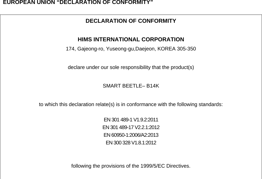    EUROPEAN UNION “DECLARATION OF CONFORMITY”  DECLARATION OF CONFORMITY  HIMS INTERNATIONAL CORPORATION 174, Gajeong-ro, Yuseong-gu,Daejeon, KOREA 305-350  declare under our sole responsibility that the product(s)  SMART BEETLE– B14K  to which this declaration relate(s) is in conformance with the following standards:  EN 301 489-1 V1.9.2:2011 EN 301 489-17 V2.2.1:2012 EN 60950-1:2006/A2:2013 EN 300 328 V1.8.1:2012   following the provisions of the 1999/5/EC Directives.   