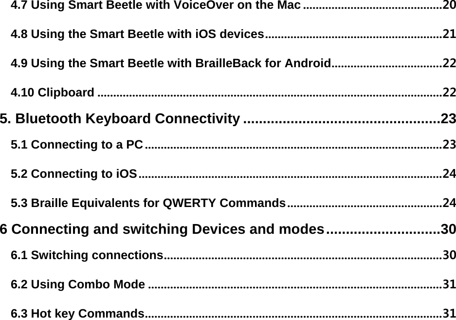 4.7 Using Smart Beetle with VoiceOver on the Mac ............................................ 20 4.8 Using the Smart Beetle with iOS devices ........................................................ 21 4.9 Using the Smart Beetle with BrailleBack for Android ................................... 22 4.10 Clipboard ............................................................................................................. 22 5. Bluetooth Keyboard Connectivity .................................................. 23 5.1 Connecting to a PC .............................................................................................. 23 5.2 Connecting to iOS ................................................................................................ 24 5.3 Braille Equivalents for QWERTY Commands ................................................. 24 6 Connecting and switching Devices and modes ............................. 30 6.1 Switching connections ........................................................................................ 30 6.2 Using Combo Mode ............................................................................................. 31 6.3 Hot key Commands .............................................................................................. 31    