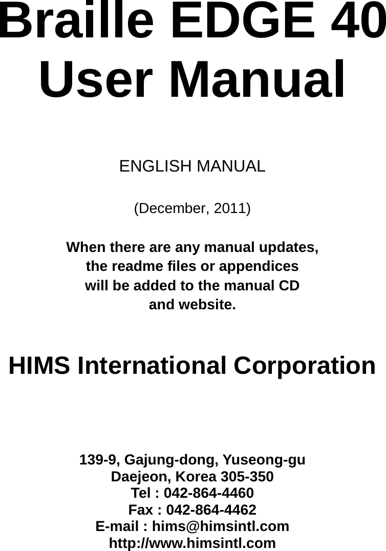  Braille EDGE 40   User Manual     ENGLISH MANUAL  (December, 2011)  When there are any manual updates,   the readme files or appendices   will be added to the manual CD   and website.      HIMS International Corporation      139-9, Gajung-dong, Yuseong-gu Daejeon, Korea 305-350 Tel : 042-864-4460 Fax : 042-864-4462 E-mail : hims@himsintl.com http://www.himsintl.com  