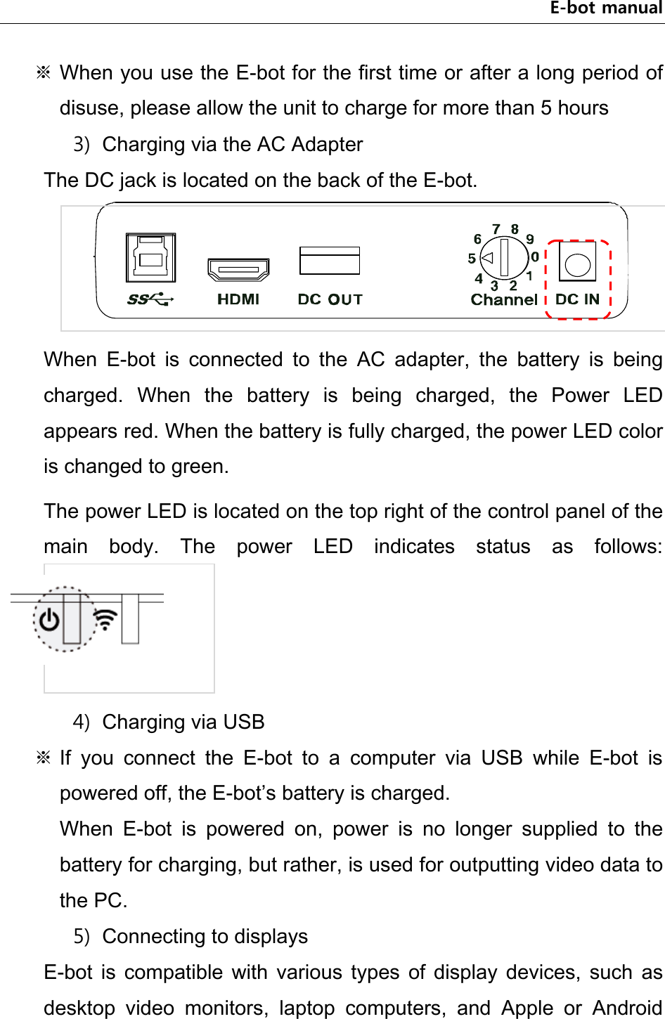 E-bot manual ※ When you use the E-bot for the first time or after a long period of disuse, please allow the unit to charge for more than 5 hours 3) Charging via the AC Adapter The DC jack is located on the back of the E-bot.  When  E-bot  is  connected  to  the  AC  adapter,  the  battery  is  being charged.  When  the  battery  is  being  charged,  the  Power  LED appears red. When the battery is fully charged, the power LED color is changed to green. The power LED is located on the top right of the control panel of the main  body.  The  power  LED  indicates  status  as  follows:  4) Charging via USB ※ If  you  connect  the  E-bot  to  a  computer  via  USB  while  E-bot  is powered off, the E-bot’s battery is charged. When  E-bot  is  powered  on,  power  is  no  longer  supplied  to  the battery for charging, but rather, is used for outputting video data to the PC. 5) Connecting to displays E-bot  is  compatible  with  various  types  of  display  devices,  such as desktop  video  monitors,  laptop  computers,  and  Apple  or  Android 