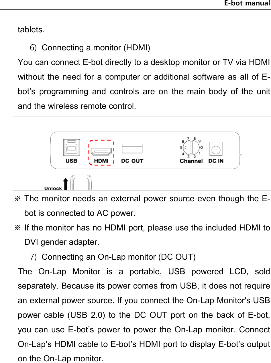 E-bot manual tablets.   6) Connecting a monitor (HDMI) You can connect E-bot directly to a desktop monitor or TV via HDMI without the  need for a  computer  or additional software as  all of E-bot’s  programming  and  controls  are  on  the  main  body  of  the  unit and the wireless remote control.  ※ The monitor needs an external power source even though the E-bot is connected to AC power. ※ If the monitor has no HDMI port, please use the included HDMI to DVI gender adapter.   7) Connecting an On-Lap monitor (DC OUT) The  On-Lap  Monitor  is  a  portable,  USB  powered  LCD,  sold separately. Because its power comes from USB, it does not require an external power source. If you connect the On-Lap Monitor&apos;s USB power  cable  (USB  2.0)  to  the  DC  OUT  port  on  the  back  of  E-bot, you can  use  E-bot’s  power  to  power  the  On-Lap  monitor.  Connect On-Lap’s HDMI cable to E-bot’s HDMI port to display E-bot’s output on the On-Lap monitor. 