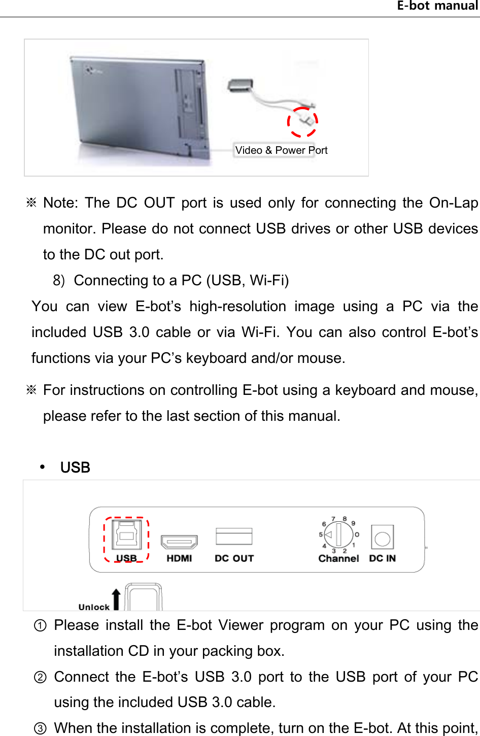 E-bot manual  ※ Note:  The  DC  OUT  port  is  used  only  for  connecting  the  On-Lap monitor. Please do not connect USB drives or other USB devices to the DC out port. 8) Connecting to a PC (USB, Wi-Fi)   You  can  view  E-bot’s  high-resolution  image  using  a  PC  via  the included  USB  3.0  cable  or  via  Wi-Fi.  You  can  also  control  E-bot’s functions via your PC’s keyboard and/or mouse.   ※ For instructions on controlling E-bot using a keyboard and mouse, please refer to the last section of this manual.   USB  ① Please  install  the  E-bot  Viewer  program  on  your  PC  using  the installation CD in your packing box. ② Connect  the  E-bot’s  USB  3.0  port  to  the  USB  port  of  your  PC using the included USB 3.0 cable. ③ When the installation is complete, turn on the E-bot. At this point, Video &amp; Power Port