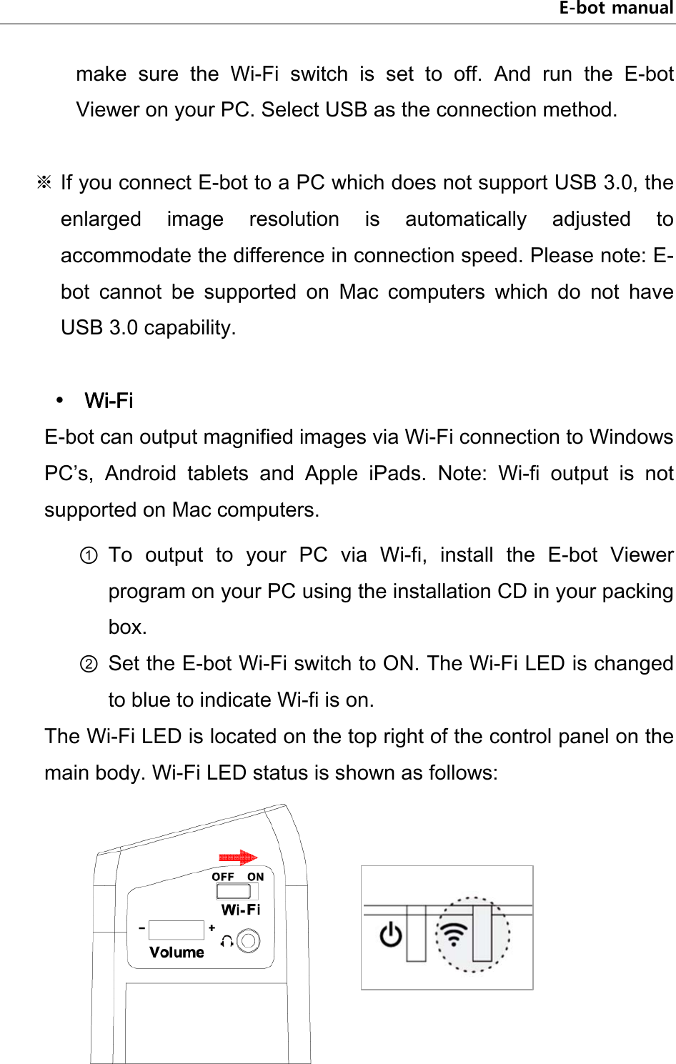 E-bot manual make  sure  the  Wi-Fi  switch  is  set  to  off.  And  run  the  E-bot Viewer on your PC. Select USB as the connection method.  ※ If you connect E-bot to a PC which does not support USB 3.0, the enlarged  image  resolution  is  automatically  adjusted  to accommodate the difference in connection speed. Please note: E-bot  cannot  be  supported  on  Mac  computers  which  do  not  have USB 3.0 capability.   Wi-Fi E-bot can output magnified images via Wi-Fi connection to Windows PC’s,  Android  tablets  and  Apple  iPads.  Note:  Wi-fi  output  is  not supported on Mac computers.   ① To  output  to  your  PC  via  Wi-fi,  install  the  E-bot  Viewer program on your PC using the installation CD in your packing box. ② Set the E-bot Wi-Fi switch to ON. The Wi-Fi LED is changed to blue to indicate Wi-fi is on. The Wi-Fi LED is located on the top right of the control panel on the main body. Wi-Fi LED status is shown as follows:    