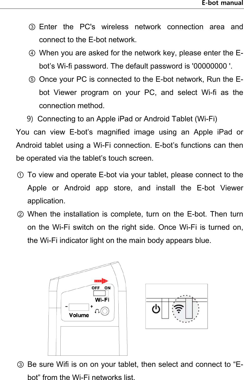 E-bot manual ③ Enter  the  PC&apos;s  wireless  network  connection  area  and connect to the E-bot network. ④ When you are asked for the network key, please enter the E-bot’s Wi-fi password. The default password is &apos;00000000 &apos;. ⑤ Once your PC is connected to the E-bot network, Run the E-bot  Viewer  program  on  your  PC,  and  select  Wi-fi  as  the connection method. 9) Connecting to an Apple iPad or Android Tablet (Wi-Fi) You  can  view  E-bot’s  magnified  image  using  an  Apple  iPad  or Android tablet using a Wi-Fi connection. E-bot’s functions can then be operated via the tablet’s touch screen.   ① To view and operate E-bot via your tablet, please connect to the Apple  or  Android  app  store,  and  install  the  E-bot  Viewer application. ② When  the  installation  is  complete,  turn  on  the  E-bot.  Then  turn on  the  Wi-Fi  switch  on  the right  side.  Once  Wi-Fi  is  turned  on, the Wi-Fi indicator light on the main body appears blue.     ③ Be sure Wifi is on on your tablet, then select and connect to “E-bot” from the Wi-Fi networks list.   