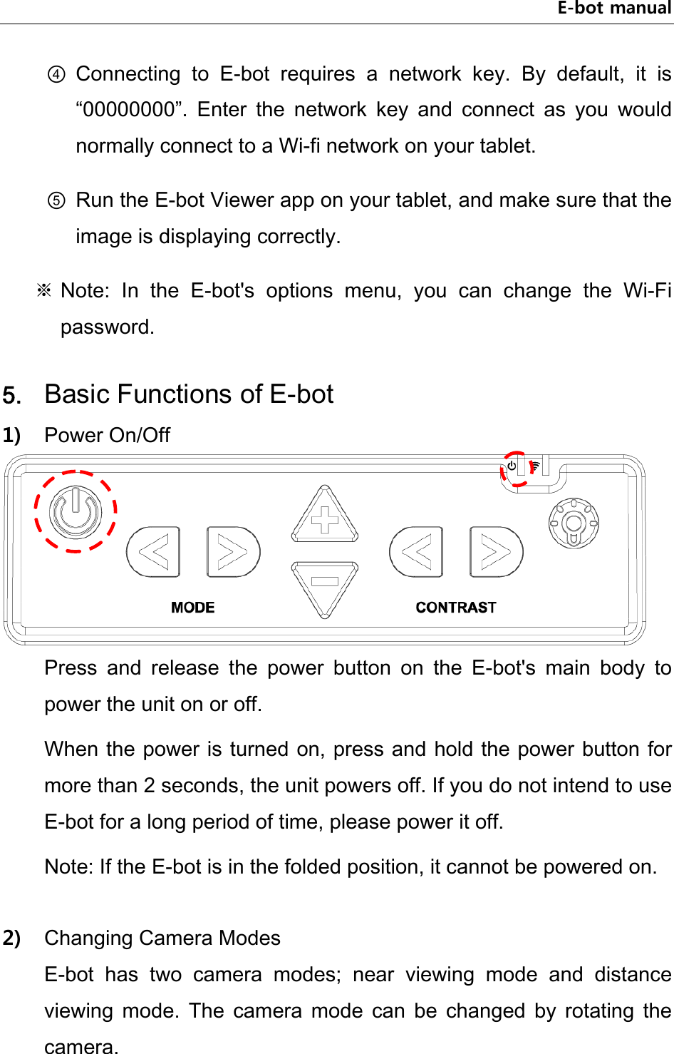 E-bot manual ④ Connecting  to  E-bot  requires  a  network  key.  By  default,  it  is “00000000”.  Enter  the  network  key  and  connect  as  you  would normally connect to a Wi-fi network on your tablet. ⑤ Run the E-bot Viewer app on your tablet, and make sure that the image is displaying correctly.   ※ Note:  In  the  E-bot&apos;s  options  menu,  you  can  change  the  Wi-Fi password.    5. Basic Functions of E-bot 1) Power On/Off  Press  and  release  the  power  button  on  the  E-bot&apos;s  main  body  to power the unit on or off. When the power is turned on, press and hold the power button for more than 2 seconds, the unit powers off. If you do not intend to use E-bot for a long period of time, please power it off.   Note: If the E-bot is in the folded position, it cannot be powered on.  2) Changing Camera Modes E-bot  has  two  camera  modes;  near  viewing  mode  and  distance viewing  mode.  The  camera  mode  can  be  changed  by  rotating  the camera.   