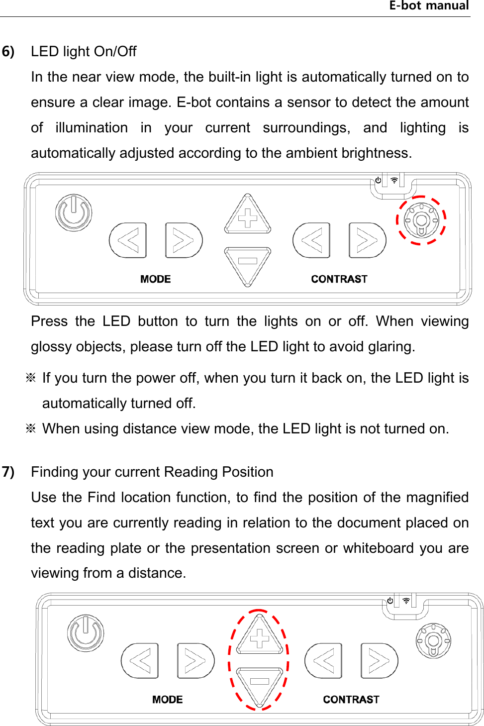 E-bot manual 6) LED light On/Off In the near view mode, the built-in light is automatically turned on to ensure a clear image. E-bot contains a sensor to detect the amount of  illumination  in  your  current  surroundings,  and  lighting  is automatically adjusted according to the ambient brightness.    Press  the  LED  button  to  turn  the  lights  on  or  off.  When  viewing glossy objects, please turn off the LED light to avoid glaring. ※ If you turn the power off, when you turn it back on, the LED light is automatically turned off. ※ When using distance view mode, the LED light is not turned on.    7) Finding your current Reading Position Use the Find location function, to find the position of the magnified text you are currently reading in relation to the document placed on the reading plate or the presentation screen or whiteboard you are viewing from a distance.  