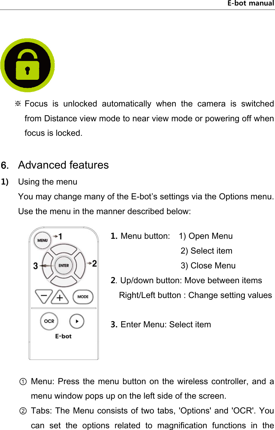 E-bot manual      ※ Focus  is  unlocked  automatically  when  the  camera  is  switched from Distance view mode to near view mode or powering off when focus is locked.  6. Advanced features 1) Using the menu You may change many of the E-bot’s settings via the Options menu. Use the menu in the manner described below:     ① Menu: Press the menu  button  on  the  wireless  controller,  and  a menu window pops up on the left side of the screen. ② Tabs: The Menu consists of two tabs, &apos;Options&apos; and &apos;OCR&apos;. You can  set  the  options  related  to  magnification  functions  in  the 1. Menu button:    1) Open Menu             2) Select item             3) Close Menu 2. Up/down button: Move between items Right/Left button : Change setting values  3. Enter Menu: Select item 