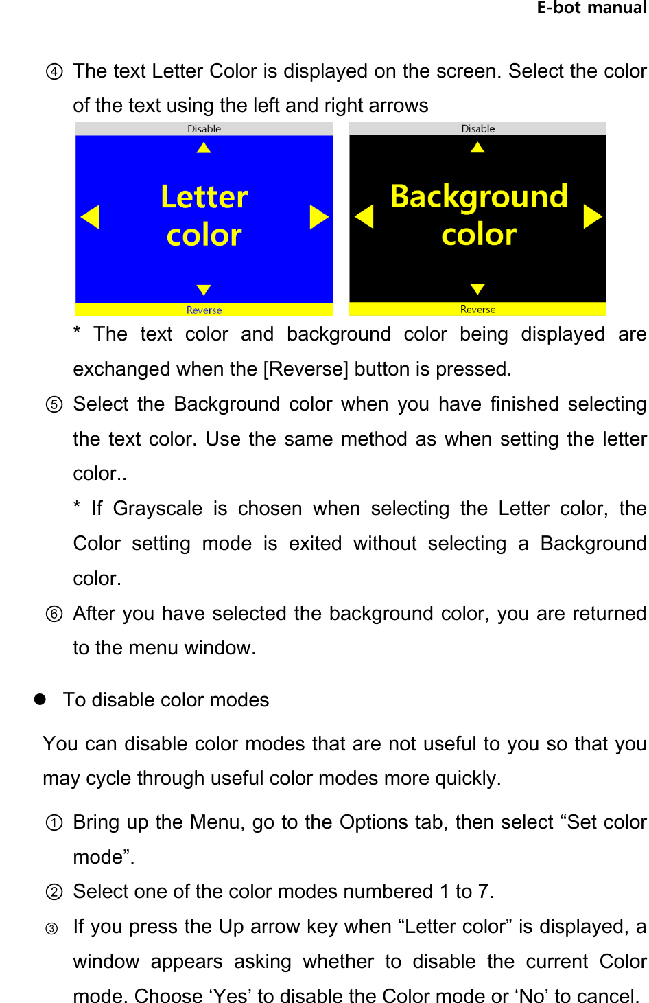 E-bot manual ④ The text Letter Color is displayed on the screen. Select the color of the text using the left and right arrows       *  The  text  color  and  background  color  being  displayed  are exchanged when the [Reverse] button is pressed. ⑤ Select  the  Background  color  when  you  have  finished  selecting the text  color.  Use the same  method as when setting  the letter color..   *  If  Grayscale  is  chosen  when  selecting  the  Letter  color,  the Color  setting  mode  is  exited  without  selecting  a  Background color. ⑥ After you have selected the background color, you are returned to the menu window.  To disable color modes You can disable color modes that are not useful to you so that you may cycle through useful color modes more quickly. ① Bring up the Menu, go to the Options tab, then select “Set color mode”. ② Select one of the color modes numbered 1 to 7. ③ If you press the Up arrow key when “Letter color” is displayed, a window  appears  asking  whether  to  disable  the  current  Color mode. Choose ‘Yes’ to disable the Color mode or ‘No’ to cancel. 