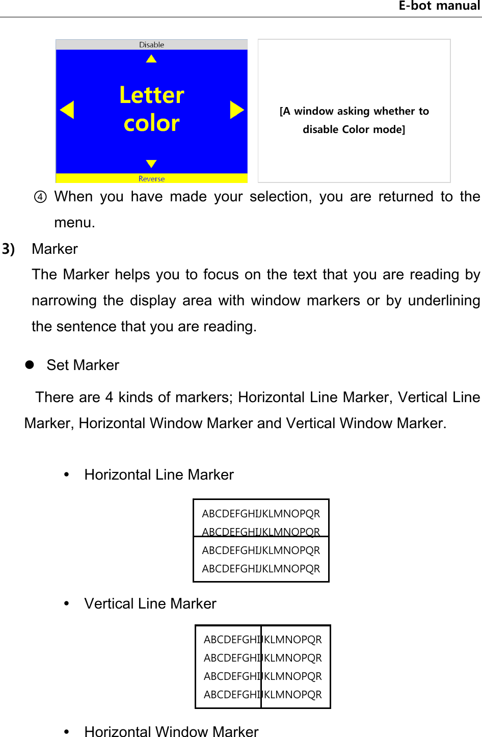 E-bot manual     ④ When  you  have  made  your  selection,  you  are  returned  to  the menu.   3) Marker The Marker helps you to focus on the text that you are reading by narrowing  the  display  area  with  window  markers  or  by  underlining the sentence that you are reading.    Set Marker There are 4 kinds of markers; Horizontal Line Marker, Vertical Line Marker, Horizontal Window Marker and Vertical Window Marker.   Horizontal Line Marker      Vertical Line Marker      Horizontal Window Marker [A window asking whether to disable Color mode] ABCDEFGHIJKLMNOPQRABCDEFGHIJKLMNOPQRABCDEFGHIJKLMNOPQRABCDEFGHIJKLMNOPQRABCDEFGHIJKLMNOPQRABCDEFGHIJKLMNOPQRABCDEFGHIJKLMNOPQRABCDEFGHIJKLMNOPQR