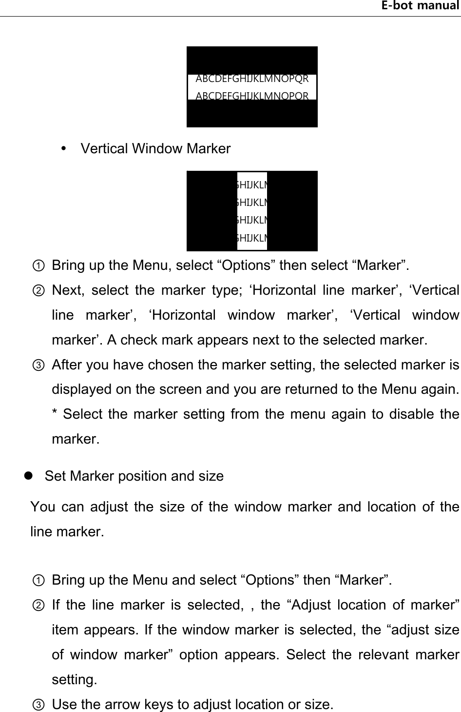 E-bot manual      Vertical Window Marker     ① Bring up the Menu, select “Options” then select “Marker”. ② Next,  select  the  marker  type;  ‘Horizontal  line  marker’,  ‘Vertical line  marker’,  ‘Horizontal  window  marker’,  ‘Vertical  window marker’. A check mark appears next to the selected marker. ③ After you have chosen the marker setting, the selected marker is displayed on the screen and you are returned to the Menu again. * Select the marker  setting  from  the  menu  again  to  disable the marker.  Set Marker position and size You  can  adjust  the  size  of  the  window  marker  and  location  of  the line marker.  ① Bring up the Menu and select “Options” then “Marker”. ② If  the  line  marker  is  selected,  ,  the  “Adjust  location  of  marker” item appears. If the window marker is selected, the “adjust size of  window  marker”  option  appears.  Select  the  relevant  marker setting. ③ Use the arrow keys to adjust location or size.   ABCDEFGHIJKLMNOPQRABCDEFGHIJKLMNOPQRABCDEFGHIJKLMNOPQRABCDEFGHIJKLMNOPQRABCDEFGHIJKLMNOPQRABCDEFGHIJKLMNOPQRABCDEFGHIJKLMNOPQRABCDEFGHIJKLMNOPQR
