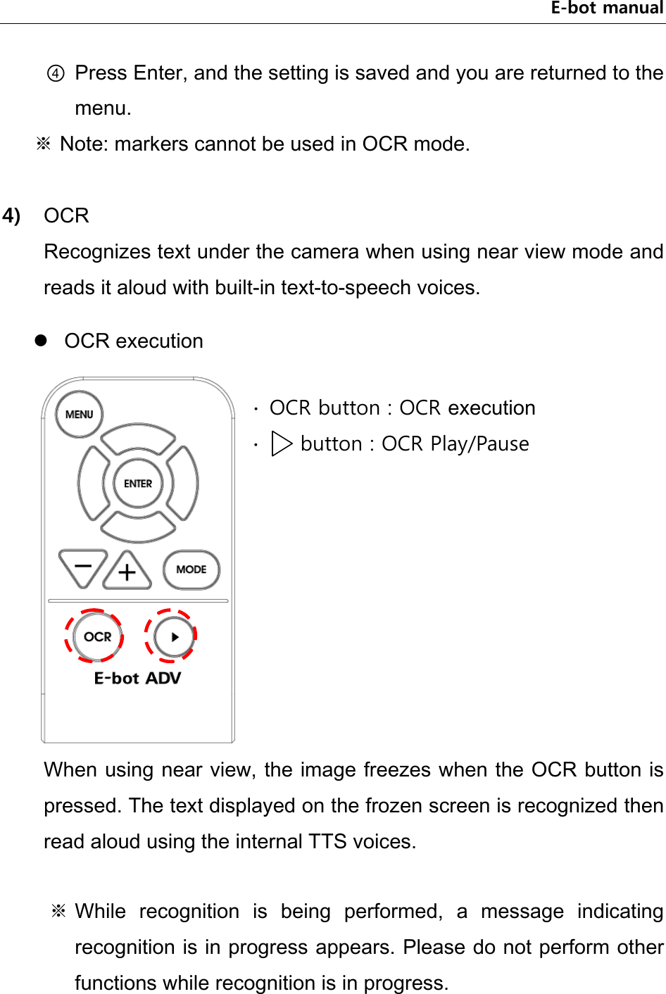 E-bot manual ④ Press Enter, and the setting is saved and you are returned to the menu.   ※ Note: markers cannot be used in OCR mode.  4) OCR Recognizes text under the camera when using near view mode and reads it aloud with built-in text-to-speech voices.  OCR execution  When using near view, the image freezes when the OCR button is pressed. The text displayed on the frozen screen is recognized then read aloud using the internal TTS voices.  ※ While  recognition  is  being  performed,  a  message  indicating recognition is in progress appears. Please do not perform other functions while recognition is in progress.    ∙  OCR button : OCR execution ∙    button : OCR Play/Pause  