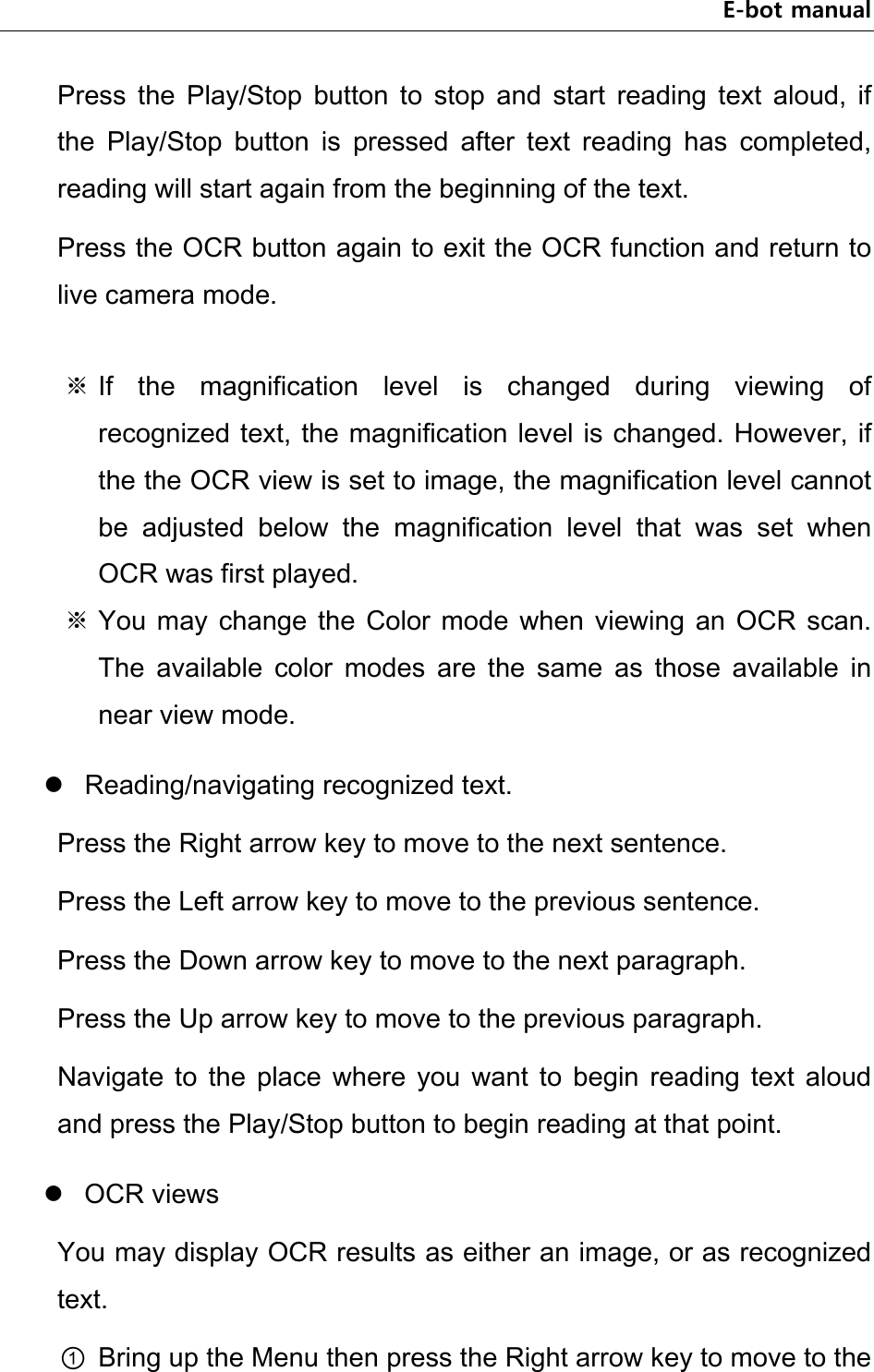 E-bot manual Press  the  Play/Stop  button  to  stop  and  start  reading  text  aloud,  if the  Play/Stop  button  is  pressed  after  text  reading  has  completed, reading will start again from the beginning of the text. Press the OCR button again to exit the OCR function and return to live camera mode.  ※ If  the  magnification  level  is  changed  during  viewing  of recognized text, the magnification level is changed. However, if the the OCR view is set to image, the magnification level cannot be  adjusted  below  the  magnification  level  that  was  set  when OCR was first played. ※ You  may  change the  Color  mode  when  viewing  an  OCR  scan. The  available  color  modes  are  the  same  as  those  available  in near view mode.  Reading/navigating recognized text. Press the Right arrow key to move to the next sentence.   Press the Left arrow key to move to the previous sentence.   Press the Down arrow key to move to the next paragraph. Press the Up arrow key to move to the previous paragraph. Navigate  to  the  place  where  you  want  to  begin  reading  text  aloud and press the Play/Stop button to begin reading at that point.  OCR views You may display OCR results as either an image, or as recognized text. ① Bring up the Menu then press the Right arrow key to move to the 